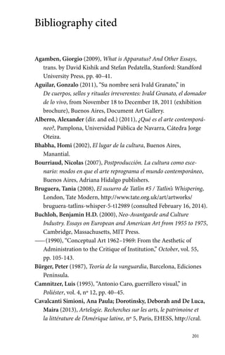 201 
Bibliography cited 
Agamben, Giorgio (2009), What is Apparatus? And Other Essays, 
trans. by David Kishik and Stefan Pedatella, Stanford: Standford 
University Press, pp. 40–41. 
Aguilar, Gonzalo (2011), “Su nombre será Ivald Granato,” in 
De ­cuerpos, 
sellos y rituales irreverentes: Ivald Granato, el domador 
de lo vivo, from November 18 to December 18, 2011 (exhibition 
brochure), Buenos Aires, Document Art Gallery. 
Alberro, Alexander (dir. and ed.) (2011), ¿Qué es el arte contemporá-neo?, 
Pamplona, Universidad Pública de Navarra, Cátedra Jorge 
Oteiza. 
Bhabha, Homi (2002), El lugar de la cultura, Buenos Aires, 
Manantial. 
Bourriaud, Nicolas (2007), Postproducción. La cultura como esce-nario: 
modos en que el arte reprograma el mundo contemporáneo, 
Buenos Aires, Adriana Hidalgo publishers. 
Bruguera, Tania (2008), El susurro de Tatlin #5 / Tatlin’s Whispering, 
London, Tate Modern, http://www.tate.org.uk/art/artworks/ 
bruguera-tatlins-whisper-5-t12989 (consulted February 16, 2014). 
Buchloh, Benjamin H.D. (2000), Neo-Avantgarde and Culture 
Industry. Essays on European and American Art from 1955 to 1975, 
Cambridge, Massachusetts, MIT Press. 
—— (1990), “Conceptual Art 1962–1969: From the Aesthetic of 
Administration to the Critique of Institution,” October, vol. 55, 
pp. 105-143. 
Bürger, Peter (1987), Teoría de la vanguardia, Barcelona, Ediciones 
Península. 
Camnitzer, Luis (1995), “Antonio Caro, guerrillero visual,” in 
Poliéster, vol. 4, nº 12, pp. 40–45. 
Cavalcanti Simioni, Ana Paula; Dorotinsky, Deborah and De Luca, 
Maira (2013), Artelogie. Recherches sur les arts, le patrimoine et 
la littérature de l’Amérique latine, nº 5, Paris, EHESS, http://cral. 
 