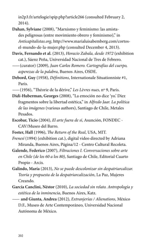 in2p3.fr/artelogie/spip.php?article266 (consulted February 2, 
2014). 
Dahan, Sylviane (2008), “Marxismo y feminismo: las amista-des 
202 
peligrosas (entre movimiento obrero y feminismo),” in 
Anticapitalistas.org, http://www.marialuisabemberg.com/cortos-el- 
mundo-de-la-mujer.php (consulted December 4, 2013). 
Davis, Fernando et al. (2013), Horacio Zabala, desde 1972 (exhibition 
cat.), Sáenz Peña, Universidad Nacional de Tres de Febrero. 
—— (curator) (2009), Juan Carlos Romero. Cartografías del cuerpo, 
asperezas de la palabra, Buenos Aires, OSDE. 
Debord, Guy (1958), Définitions, Internationale Situationniste #1, 
Paris. 
—— (1956), “Théorie de la dérive,” Les Lèvres nues, nº 9, Paris. 
Didi-Huberman, Georges (2008), “La emoción no dice ‘yo.’ Diez 
fragmentos sobre la libertad estética,” in Alfredo Jaar. La política 
de las imágenes (various authors), Santiago de Chile, Metales 
Pesados. 
Escobar, Ticio (2004), El arte fuera de sí, Asunción, FONDEC - 
CAV/Museo del Barro. 
Foster, Hall (1996), The Return of the Real, USA, MIT. 
Frenesí (1994) (exhibition cat.), digital video directed by Adriana 
Miranda, Buenos Aires, Página/12 - Centro Cultural Recoleta. 
Galende, Federico (2007), Filtraciones I. Conversaciones sobre arte 
en Chile (de los 60 a los 80), Santiago de Chile, Editorial Cuarto 
Propio - Arcis. 
Galindo, María (2013), No se puede descolonizar sin despatriarcalizar. 
Teoría y propuesta de la despatriarcalización, La Paz, Mujeres 
Creando. 
García Canclini, Néstor (2010), La sociedad sin relato. Antropología y 
estética de la inminencia, Buenos Aires, Katz. 
—— and Giunta, Andrea (2012), Extranjerías / Alienations, México 
D.F., Museo de Arte Contemporáneo, Universidad Nacional 
Autónoma de México. 
 
