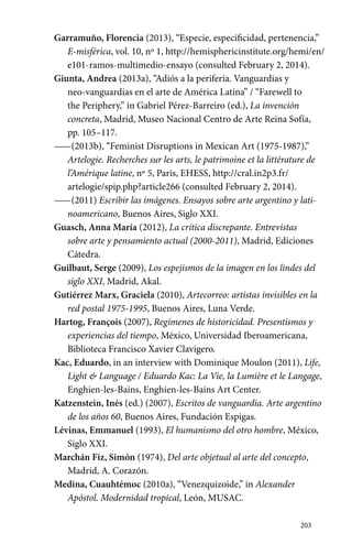 Garramuño, Florencia (2013), “Especie, especificidad, pertenencia,” 
E-misférica, vol. 10, nº 1, http://hemisphericinstitute.org/hemi/en/ 
e101-ramos-multimedio-ensayo (consulted February 2, 2014). 
203 
Giunta, Andrea (2013a), “Adiós a la periferia. Vanguardias y 
neo-vanguardias en el arte de América Latina” / “Farewell to 
the Periphery,” in Gabriel Pérez-Barreiro (ed.), La invención 
concreta, Madrid, Museo Nacional Centro de Arte Reina Sofía, 
pp. 105–117. 
—— (2013b), “Feminist Disruptions in Mexican Art (1975-1987),” 
Artelogie. Recherches sur les arts, le patrimoine et la littérature de 
l’Amérique latine, nº 5, Paris, EHESS, http://cral.in2p3.fr/ 
artelogie/spip.php?article266 (consulted February 2, 2014). 
—— (2011) Escribir las imágenes. Ensayos sobre arte argentino y lati-noamericano, 
Buenos Aires, Siglo XXI. 
Guasch, Anna María (2012), La crítica discrepante. Entrevistas 
sobre arte y pensamiento actual (2000-2011), Madrid, Ediciones 
Cátedra. 
Guilbaut, Serge (2009), Los espejismos de la imagen en los lindes del 
siglo XXI, Madrid, Akal. 
Gutiérrez Marx, Graciela (2010), Artecorreo: artistas invisibles en la 
red postal 1975-1995, Buenos Aires, Luna Verde. 
Hartog, François (2007), Regímenes de historicidad. Presentismos y 
experiencias del tiempo, México, Universidad Iberoamericana, 
Biblioteca Francisco Xavier Clavigero. 
Kac, Eduardo, in an interview with Dominique Moulon (2011), Life, 
Light & Language / Eduardo Kac: La Vie, la Lumière et le Langage, 
Enghien-les-Bains, Enghien-les-Bains Art Center. 
Katzenstein, Inés (ed.) (2007), Escritos de vanguardia. Arte argentino 
de los años 60, Buenos Aires, Fundación Espigas. 
Lévinas, Emmanuel (1993), El humanismo del otro hombre, México, 
Siglo XXI. 
Marchán Fiz, Simón (1974), Del arte objetual al arte del concepto, 
Madrid, A. Corazón. 
Medina, Cuauhtémoc (2010a), “Venezquizoide,” in Alexander 
Apóstol. Modernidad tropical, León, MUSAC. 
 