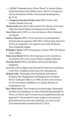 —— (2010b) “Contemp(t)orary: Eleven Thesis,” in Aranda, Julieta; 
Wood, Brian Kuan and Vidokle, Anton, What Is Contemporary 
Art? An Introduction, Berlin, e-flux journal, Sternberg Press, 
pp. 10-16. 
——; Ferguson, Russell and Fisher, Jean (2007), Francis Alÿs, 
London, Phaidon Press Ltd. 
Murrel, Leslie (ed.) (2013), México Inside Out: Themes in Arte Since 
1990, Fort Worth, Modern Art Museum of Fort Worth. 
Nora, Pierre (dir.) (1997), Les Lieux de mémoire, Paris, Gallimard, 
col. Quarto. 
Pacheco, Marcelo (2007), “De lo moderno a lo contemporáneo. 
Tránsitos del arte argentino 1958-1965,” in Katzenstein, Inés (ed.), 
Escritos de vanguardia. Arte argentino de los años 60, Buenos 
Aires, Fundación Espigas. 
Perlongher, Néstor (1997), Prosa plebeya. Ensayos 1980-1992, Buenos 
Aires, Colihue. 
Prada, Juan Martín (2012), Otro tiempo para el arte. Cuestiones y 
comentarios sobre el arte actual, Valencia, Sendemà Editorial. 
Preciado, Beatriz (2011), Manifiesto contrasexual, Barcelona, 
Anagrama. 
Revuelta(s) (2013), digital video directed by Fredi Casco and Renate 
Costa, Paris, Fondation Cartier pour l’art contemporain. 
Richard, Nelly, “Postmodern Decentrednesses and Cultural 
Periphery. The Disalignments and Realgnments of Cultural 
Power,” in Richard, Nelly et al. (1993), Art from Latin America. 
La cita transcultural (exhibition cat.), Sydney, Museum of 
Contemporary Art. 
Rosa, María Laura, “Estar siempre en el mismo lugar. Femimundo 
de María Luisa Bemberg y la crítica al ideal de domesticidad,” in 
Provoc_rte (2013), http://www.provocarte.org/pt/home/sedes-pt/ 
argentina/17-documentos/51-estar-siempre-en-el-mismo-lu-gar- 
femimundo-de-maria-luisa-bemberg-y-la-critica-al-ide-al- 
de-domesticidad (consulted March 27, 2013). 
204 
 