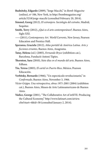205 
Rudnitzky, Edgardo (2009), “Jorge Macchi,” in Bomb Magazine 
(online), nº 106, New York, in http://bombmagazine.org/ 
article/3218/jorge-macchi (consulted February 20, 2014). 
Simmel, Georg (2012), El extranjero. Sociología del extraño, Madrid, 
Sequitur. 
Smith, Terry (2012), ¿Qué es el arte contemporáneo?, Buenos Aires, 
Siglo XXI. 
—— (2011), Contemporary Art. World Currents, New Jersey, Pearson 
Education and Prentice Hall. 
Speranza, Graciela (2012), Atlas portátil de América Latina. Arte y 
ficciones errantes, Buenos Aires, Anagrama. 
Tatay, Helena (ed.) (2005), Fernando Bryce (exhibition cat.), 
Barcelona, Fundació Antoni Tàpies. 
Thornton, Sara (2010), Siete días en el mundo del arte, Buenos Aires, 
Edhasa. 
Tío, Teresa (2003), El cartel en Puerto Rico, México, Pearson 
Educación. 
Verbitsky, Bernardo (1966), “Un espectáculo revolucionario,” in 
Confirmado, Buenos Aires, November 3, 1966. 
Víctor Grippo. Una retrospectiva, obras 1971-2001 (2004) (exhibiton 
cat.), Buenos Aires, Museo de Arte Latinoamericano de Buenos 
Aires. 
Yúdice, George (2001), “The Collaborative Art of inSITE: Producing 
the Cultural Economy,” http://www.latinart.com/aiview. 
cfm?start=4&id=30 (consulted January 2, 2014). 
 