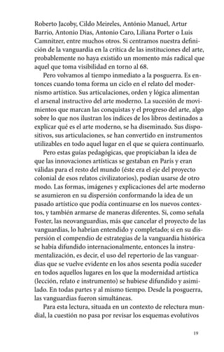 Roberto Jacoby, Cildo Meireles, António Manuel, Artur 
Barrio, Antonio Dias, Antonio Caro, Liliana Porter o Luis 
Camnitzer, entre muchos otros. Si centramos nuestra defini-ción 
de la vanguardia en la crítica de las instituciones del arte, 
probablemente no haya existido un momento más radical que 
aquel que toma visibilidad en torno al 68. 
Pero volvamos al tiempo inmediato a la posguerra. Es en­tonces 
cuando toma forma un ciclo en el relato del moder-nismo 
artístico. Sus articulaciones, orden y lógica alimentan 
el arsenal instructivo del arte moderno. La sucesión de movi-mientos 
que marcan las conquistas y el progreso del arte, algo 
sobre lo que nos ilustran los índices de los libros destinados a 
explicar qué es el arte moderno, se ha diseminado. Sus dispo-sitivos, 
sus articulaciones, se han convertido en instrumentos 
utilizables en todo aquel lugar en el que se quiera continuarlo. 
Pero estas guías pedagógicas, que propiciaban la idea de 
que las innovaciones artísticas se gestaban en París y eran 
válidas para el resto del mundo (éste era el eje del proyecto 
colonial de esos relatos civilizatorios), podían usarse de otro 
modo. Las formas, imágenes y explicaciones del arte moderno 
se asumieron en su dispersión conformando la idea de un 
pasado artístico que podía continuarse en los nuevos contex-tos, 
y también armarse de maneras diferentes. Si, como señala 
Foster, las neovanguardias, más que cancelar el proyecto de las 
vanguardias, lo habrían entendido y completado; si en su dis-persión 
el compendio de estrategias de la vanguardia histórica 
se había difundido internacionalmente, entonces la instru-mentalización, 
es decir, el uso del repertorio de las vanguar-dias 
que se vuelve evidente en los años sesenta podía suceder 
en todos aquellos lugares en los que la modernidad artística 
(lección, relato e instrumento) se hubiese difundido y asimi-lado. 
En todas partes y al mismo tiempo. Desde la posguerra, 
las vanguardias fueron simultáneas. 
Para esta lectura, situada en un contexto de relectura mun-dial, 
la cuestión no pasa por revisar los esquemas evolutivos 
19 
 