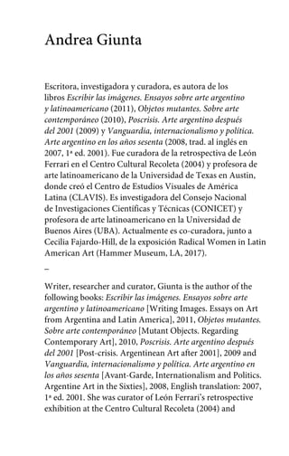 Andrea Giunta 
Escritora, investigadora y curadora, es autora de los 
libros Escribir las imágenes. Ensayos sobre arte argentino 
y latinoamericano (2011), Objetos mutantes. Sobre arte 
contemporáneo (2010), Poscrisis. Arte argentino después 
del 2001 (2009) y Vanguardia, internacionalismo y política. 
Arte argentino en los años sesenta (2008, trad. al inglés en 
2007, 1ª ed. 2001). Fue curadora de la retrospectiva de León 
Ferrari en el Centro Cultural Recoleta (2004) y profesora de 
arte latinoamericano de la Universidad de Texas en Austin, 
donde creó el Centro de Estudios Visuales de América 
Latina (CLAVIS). Es investigadora del Consejo Nacional 
de Investigaciones Científicas y Técnicas (CONICET) y 
profesora de arte latinoamericano en la Universidad de 
Buenos Aires (UBA). Actualmente es co-curadora, junto a 
Cecilia Fajardo-Hill, de la exposición Radical Women in Latin 
American Art (Hammer Museum, LA, 2017). 
_ 
Writer, researcher and curator, Giunta is the author of the 
following books: Escribir las imágenes. Ensayos sobre arte 
argentino y latinoamericano [Writing Images. Essays on Art 
from Argentina and Latin America], 2011, Objetos mutantes. 
Sobre arte contemporáneo [Mutant Objects. Regarding 
Contemporary Art], 2010, Poscrisis. Arte argentino después 
del 2001 [Post-crisis. Argentinean Art after 2001], 2009 and 
Vanguardia, internacionalismo y política. Arte argentino en 
los años sesenta [Avant-Garde, Internationalism and Politics. 
Argentine Art in the Sixties], 2008, English translation: 2007, 
1ª ed. 2001. She was curator of León Ferrari’s retrospective 
exhibition at the Centro Cultural Recoleta (2004) and 
 