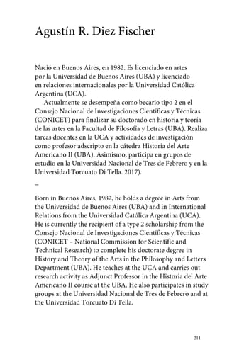 211 
Agustín R. Diez Fischer 
Nació en Buenos Aires, en 1982. Es licenciado en artes 
por la Universidad de Buenos Aires (UBA) y licenciado 
en relaciones internacionales por la Universidad Católica 
Argentina (UCA). 
Actualmente se desempeña como becario tipo 2 en el 
Consejo Nacional de Investigaciones Científicas y Técnicas 
(CONICET) para finalizar su doctorado en historia y teoría 
de las artes en la Facultad de Filosofía y Letras (UBA). Realiza 
tareas docentes en la UCA y actividades de investigación 
como profesor adscripto en la cátedra Historia del Arte 
Americano II (UBA). Asimismo, participa en grupos de 
estudio en la Universidad Nacional de Tres de Febrero y en la 
Universidad Torcuato Di Tella. 2017). 
_ 
Born in Buenos Aires, 1982, he holds a degree in Arts from 
the Universidad de Buenos Aires (UBA) and in International 
Relations from the Universidad Católica Argentina (UCA). 
He is currently the recipient of a type 2 scholarship from the 
Consejo Nacional de Investigaciones Científicas y Técnicas 
(CONICET – National Commission for Scientific and 
Technical Research) to complete his doctorate degree in 
History and Theory of the Arts in the Philosophy and Letters 
Department (UBA). He teaches at the UCA and carries out 
research activity as Adjunct Professor in the Historia del Arte 
Americano II course at the UBA. He also participates in study 
groups at the Universidad Nacional de Tres de Febrero and at 
the Universidad Torcuato Di Tella. 
 