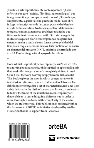 ¿Existe un arte específicamente contemporáneo? ¿Cabe 
referirse a un giro (estético, filosófico, epistemológico) que 
inaugura un tiempo completamente nuevo? ¿O sucede que, 
simplemente, la palabra se ha puesto de moda? Este libro 
indaga las inscripciones de la contemporaneidad desde el 
arte de América Latina. No busca, establecer definiciones 
u ordenar síntomas; tampoco establecer una fecha que 
fije el nacimiento de un nuevo estilo. Se trata de seguir las 
mutaciones que en el arte contemporáneo nos permiten 
entender mejor y sentir de otra forma la complejidad del 
tiempo en el que estamos inmersos. Esta publicación se realiza 
en el marco del proyecto DIXIT, iniciativa desarrollada por 
arteBA Fundación gracias al apoyo de Petrobras. 
_ 
Does art that is specifically contemporary exist? Can we refer 
to a turning point (aesthetic, philosophical or epistemological) 
that marks the inauguration of a completely different time? 
Or is it that the word has very simply become fashionable? 
This book explores the ways in which contemporaneity is 
inscribed in Latin American art. It does not look to establish 
definitions or to organize a set of characteristics, nor does it set 
a date that marks the birth of a new style. Instead, it endeavors 
to follow the tracks of the mutations in contemporary art 
that enable us to sense things in a different way in order to 
more thoroughly understand the complexity of the era in 
which we are immersed. This publication is produced within 
the framework of DIXIT, an initiative developed by arteBA 
Fundación thanks to support from Petrobras. 
