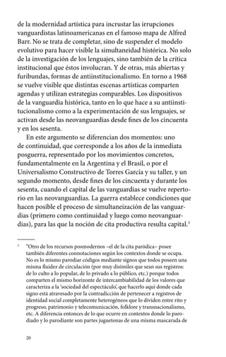de la modernidad artística para incrustar las irrupciones 
vanguardistas latinoamericanas en el famoso mapa de Alfred 
Barr. No se trata de completar, sino de suspender el modelo 
evolutivo para hacer visible la simultaneidad histórica. No solo 
de la investigación de los lenguajes, sino también de la crítica 
institucional que éstos involucran. Y de otras, más abiertas y 
furibundas, formas de antiinstitucionalismo. En torno a 1968 
se vuelve visible que distintas escenas artísticas comparten 
agendas y utilizan estrategias comparables. Los dispositivos 
de la vanguardia histórica, tanto en lo que hace a su antiinsti-tucionalismo 
20 
como a la experimentación de sus lenguajes, se 
activan desde las neovanguardias desde fines de los cincuenta 
y en los sesenta. 
En este argumento se diferencian dos momentos: uno 
de continuidad, que corresponde a los años de la inmediata 
posguerra, representado por los movimientos concretos, 
fundamentalmente en la Argentina y el Brasil, o por el 
Universalismo Constructivo de Torres García y su taller, y un 
segundo momento, desde fines de los cincuenta y durante los 
sesenta, cuando el capital de las vanguardias se vuelve reperto-rio 
en las neovanguardias. La guerra establece condiciones que 
hacen posible el proceso de simultaneización de las vanguar-dias 
(primero como continuidad y luego como neovanguar-dias), 
para las que la noción de cita productiva resulta capital.3 
3 “Otro de los recursos posmodernos –el de la cita paródica– posee 
también diferentes connotaciones según los contextos donde se ocupa. 
No es lo mismo parodiar códigos mediante signos que todos poseen una 
misma fluidez de circulación (por muy disímiles que sean sus registros: 
de lo culto a lo popular, de lo privado a lo público, etc.) porque todos 
comparten el mismo horizonte de intercambiabilidad de los valores que 
caracteriza a la ‘sociedad del espectáculo’, que hacerlo aquí donde cada 
signo está atravesado por la contradicción de pertenecer a registros de 
identidad social completamente heterogéneos que lo dividen entre rito y 
progreso, patrimonio y telecomunicación, folklore y transnacionalismo, 
etc. A diferencia entonces de lo que ocurre en contextos donde lo paro-diado 
y lo parodiante son partes juguetonas de una misma mascarada de 
 