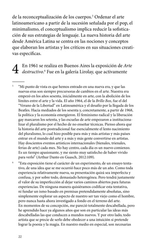 de la reconceptualización de los cuerpos.5 Ordenar el arte 
latinoamericano a partir de la sucesión señalada por el pop, el 
minimalismo, el conceptualismo implica reducir la sofistica-ción 
22 
de sus estrategias de lenguaje. La nueva historia del arte 
desde América Latina se centra en las nociones y conceptos 
que elaboran los artistas y los críticos en sus situaciones creati-vas 
específicas. 
4 En 1961 se realiza en Buenos Aires la exposición de Arte 
destructivo.6 Fue en la galería Lirolay, que activamente 
5 “Mi punto de vista es que hemos entrado en una nueva era, y que las 
nuevas eras son siempre precursoras de cambios en el arte. Nuestra era 
empezó en los años sesenta, inicialmente en arte, con la abolición de los 
límites entre el arte y la vida. El año 1964, el de la Brillo Box, fue el del 
“Verano de la Libertad” en Latinoamérica y el desafío por la llegada de los 
Beatles. Hacia mediados de los sesenta y, concretamente, a partir de 1968, 
la política y la economía emergieron. El feminismo radical y la liberación 
gay marcaron los setenta, y las escuelas de arte empezaron a instituciona-lizar 
el pluralismo por el hecho de no enseñar técnicas. Pienso ahora que 
la historia del arte postradicional fue esencialmente el lento nacimiento 
del pluralismo, lo cual hizo posible para más y más artistas y más países 
entrar en el mundo del arte y a más y más gente convertirse en artistas. 
Hay doscientos eventos artísticos internacionales (bienales, trienales, 
ferias de arte) cada mes. No hay centro, cada día es un nuevo comienzo. 
Es un tiempo apasionante, y me siento muy satisfecho de haber vivido 
para verlo” (Arthur Danto en Guasch, 2012:109). 
6 “Esta exposición tiene el carácter de un experimento, de un ensayo tenta-tivo, 
de una idea que se me ocurrió hace poco más de un año. Como toda 
experiencia relativamente nueva, su presentación quizá sea imperfecta y 
confusa, y por sobre todo, demasiado heterogénea. Pero tendrá justamente 
el valor de su imperfección al dejar varios caminos abiertos para futuras 
experiencias. De ninguna manera quisiéramos codificar esta tentativa, 
ni fundar un ismo basado en premisas pretendidamente absolutas, sino 
simplemente explorar un aspecto de nuestro ser tan viejo como el hombre, 
pero nunca hasta ahora investigado a fondo en el terreno del arte. 
En momentos de su concepción, me pareció totalmente descabellada, pero 
he aprendido hace ya algunos años que son en particular las ideas más 
descabelladas las que conducen a mundos nuevos. Y por otro lado, todo 
artista que se precie de serlo debe obedecer a una intuición si pretende 
lograr la poesía y la magia. En nuestro medio en especial, son necesarias 
 