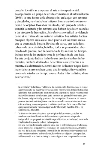 buscaba identificar y exponer el arte más experimental. 
La organizaba un grupo de artistas vinculados al informalismo 
(1959), la otra forma de la abstracción, en la que, con texturas 
y pinceladas, se eliminaban la figura humana y toda represen-tación 
de objetos. Dos años más tarde, este grupo de artistas 
sometía la materia y las texturas que habían dejado en sus telas 
a un proceso de laceración. Arte destructivo utilizó la violencia 
como si se tratase de un material artístico. Los artistas habían 
recogido objetos en la calle, en el puerto, en las zonas en las 
que se quemaba la basura. Bocinas de barco, una bañadera, 
cabezas de cera, ataúdes, botellas, todos se presentaban cho-rreados 
de pintura, con la evidencia de los rastros del tiempo. 
Incluso uno de los ataúdes tenía la perforación de una bala. 
En este conjunto habían incluido sus propios cuadros infor-malistas, 
también destruidos. Se sentían las referencias a la 
muerte, a la destrucción, ciertos rastros de humor negro. Estos 
materiales se presentaban como una investigación y también 
buscando señalar un tiempo nuevo. Antes informalistas, ahora 
destructivos.7 
la aventura y la fantasía, y el tirarse de cabeza en lo desconocido, si es que 
queremos salir de nuestro provincianismo y liberarnos de las inhibiciones 
que tanto han contribuido a limitar al arte argentino a bellas realizaciones 
maravillosamente bien hechas, pero carentes en general de misterio, poe-sía, 
fuerza, originalidad y grandeza de concepción. Por suerte las nuevas 
promociones de artistas jóvenes están marcando rumbos interesantes en 
este sentido y pueden esperase resultados positivos de la nueva libertad 
que paulatinamente vamos adquiriendo” (Kenneth Kemble, 1961, en 
Katzenstein, 2007:28). 
23 
7 “A fines de los años cincuenta y principios de los sesenta, y sobre los 
modelos confortables de un informalismo rápidamente adoptado 
(adaptado), un grupo de artistas (independientes o articulados) mostró la 
virulencia de un corte radical y divergente. 
En una escena dominada a simple vista por el enfrentamiento tradicional 
entre abstractos y figurativos, renovados en sus nomenclaturas, el territo-rio 
real de lucha se concentró sobre el fin del arte moderno y el inicio del 
arte contemporáneo. Informalistas, hacedores de objetos, conceptuales, 
militantes del arte destructivo y la nueva figuración, ocuparon la escena 
 