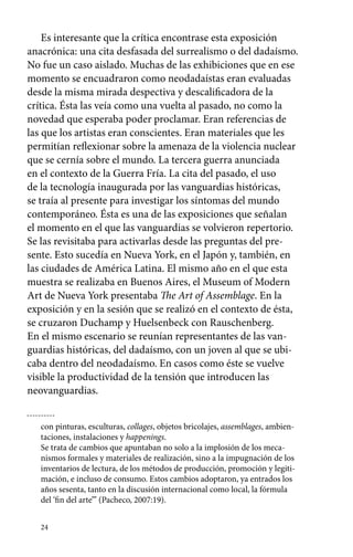 Es interesante que la crítica encontrase esta exposición 
anacrónica: una cita desfasada del surrealismo o del dadaísmo. 
No fue un caso aislado. Muchas de las exhibiciones que en ese 
momento se encuadraron como neodadaístas eran evaluadas 
desde la misma mirada despectiva y descalificadora de la 
crítica. Ésta las veía como una vuelta al pasado, no como la 
novedad que esperaba poder proclamar. Eran referencias de 
las que los artistas eran conscientes. Eran materiales que les 
permitían reflexionar sobre la amenaza de la violencia nuclear 
que se cernía sobre el mundo. La tercera guerra anunciada 
en el contexto de la Guerra Fría. La cita del pasado, el uso 
de la tecnología inaugurada por las vanguardias históricas, 
se traía al presente para investigar los síntomas del mundo 
contemporáneo. Ésta es una de las exposiciones que señalan 
el momento en el que las vanguardias se volvieron repertorio. 
Se las revisitaba para activarlas desde las preguntas del pre-sente. 
24 
Esto sucedía en Nueva York, en el Japón y, también, en 
las ciudades de América Latina. El mismo año en el que esta 
muestra se realizaba en Buenos Aires, el Museum of Modern 
Art de Nueva York presentaba The Art of Assemblage. En la 
exposición y en la sesión que se realizó en el contexto de ésta, 
se cruzaron Duchamp y Huelsenbeck con Rauschenberg. 
En el mismo escenario se reunían representantes de las van-guardias 
históricas, del dadaísmo, con un joven al que se ubi-caba 
dentro del neodadaísmo. En casos como éste se vuelve 
visible la productividad de la tensión que introducen las 
neovanguardias. 
con pinturas, esculturas, collages, objetos bricolajes, assemblages, ambien-taciones, 
instalaciones y happenings. 
Se trata de cambios que apuntaban no solo a la implosión de los meca-nismos 
formales y materiales de realización, sino a la impugnación de los 
inventarios de lectura, de los métodos de producción, promoción y legiti-mación, 
e incluso de consumo. Estos cambios adoptaron, ya entrados los 
años sesenta, tanto en la discusión internacional como local, la fórmula 
del ‘fin del arte’” (Pacheco, 2007:19). 
 