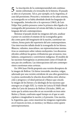 5 La inscripción de la contemporaneidad está continua-mente 
enfrentada a lo irresuelto de la historia. El pasado 
se abre en el presente. Tal es, por ejemplo, en la Argentina, el 
caso del peronismo. Proscrito y resistente en los años sesenta, 
su iconografía no se había abordado desde los lenguajes de 
la vanguardia. Introducción a la esperanza (1963), de Luis 
Felipe Noé, podría pensarse como la primera obra ligada a la 
iconografía del peronismo (el retrato del líder, la masa) en el 
lenguaje del arte contemporáneo. 
Retomar el pasado desde las imágenes del arte, analizar 
o poner en cuestión el estatuto de las iconografías gesta-das 
como parte del imaginario de la nación, cuestionar sus 
valores, forma parte del repertorio del arte contemporáneo. 
Una intervención tallada desde la iconografía de los héroes. 
Blancos, valientes, masculinos, sus representaciones norma-tivas 
se construyen sobre valores excluyentes. Los discursos 
oficiales celebran las gestas civilizatorias que arrasaron, tras-ladaron, 
conquistaron y convirtieron indígenas. El modelo de 
las naciones homogéneas se promocionó como el Estado de 
una paz sin conflictos. Las intercepciones del arte contempo-ráneo 
cuestionan estas certezas. 
En 1994 Juan Dávila proponía una versión disruptora de 
la imagen de Bolívar. Un héroe travestido, mestizo, vulgar, 
adornado por una versión estridente de una obra geométrica. 
La pieza cuestionaba la relación desarrollista entre abstrac-ción 
25 
y progreso y el ideal patriarcal y blanco que cincela 
la imagen de los héroes y la ideología de las naciones que 
emergen en el siglo XIX. La visión de Leticia El Halli Obeid 
sobre la Carta de Jamaica de Bolívar (Dictados, 2009), un 
texto que la artista reescribe en un recorrido en tren entre 
Retiro y Zárate, confronta aquel tiempo en el que se anti-cipaban 
o imaginaban la nación y el presente. Una nación, 
la Argentina, que, como muestran las imágenes registradas 
en el trayecto en tren, es mestiza y no blanca como quiere 
autorrepresentarse. 
 