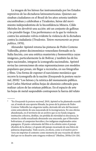 La imagen de los héroes fue instrumentada por los Estados 
represivos de las dictaduras latinoamericanas. Quienes ase-sinaban 
26 
ciudadanos en el Brasil de los años setenta también 
encumbraban y celebraban a Tiradentes, héroe del movi-miento 
independentista de la Inconfidencia Minera. Cildo 
Meireles les devolvió una acción: ató un conjunto de gallinas 
y les prendió fuego. Una performance en la que la violencia 
contra los animales volvía evidente la violencia de la dictadura 
contra la ciudadanía (Tiradentes. Totem-monumento ao preso 
político, 1970). 
Alexander Apóstol retoma las pinturas de Pedro Centeno 
Vallenilla, pintor decimonónico venezolano formado en la 
Italia fascista, con una estética manierista y homoerótica cuyas 
imágenes, particularmente la de Bolívar, y también las de los 
tipos nacionales, integran la iconografía nacionalista. Apóstol 
revisa las convenciones de estas representaciones con modelos 
populares que posan, sin llegar a recrearlas, en sus fotografías 
y films. Una forma de exponer el narcisismo mesiánico que 
recorre la iconografía de la nación (Ensayando la postura nacio-nal, 
2010).8 Los héroes y la retórica del monumento público. 
José Carlos Martinat utiliza hojas de aluminio cobreado para 
realizar calcos de las estatuas públicas. En el espacio de arte 
las hojas de metal suspendido contraponen la fuerza del relato 
8 “En Ensayando la postura nacional, 2010, Apóstol se ha planteado escenifi-car, 
al modo de una opereta filmada, las poses de la pintura de Pedro 
Centeno Vallenilla (un alegorista tardío, derivado del arte del fascismo) 
como antecedente de una mascarada de la incongruencia. En una oficina 
abandonada, en el territorio de un archivo que ya no funda ninguna 
institución colectiva, desfilan, sin pérdida de eternidad ni elocuencia, lo 
mismo la criolla sexualizada abrazando una anaconda, que el libertador 
bolivariano, el campesino hercúleo y los indígenas emplumados entre 
papagayos. El punto culminante del film es la colisión entre el paisaje 
obsoleto de la oficina y el apunte del paisaje encarnado de una hilera de 
palmeras despeinadas. Todo ocurre, en efecto, como si el motivo pervi-viera 
sin importar el contexto: como memoria de una vocación de identi-dad 
que no se disuelve ante ninguna evidencia” (Medina, 2010a:124-126). 
 