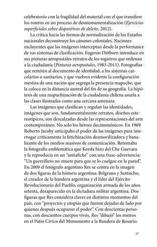 celebratorio con la fragilidad del material con el que transfiere 
los rostros en un proceso de desmonumentalización (Ejercicios 
superficiales sobre dispositivos de deleite, 2012). 
La crítica hacia las formas de normalización de los Estados 
nacionales deconstruye los cánones coloniales. Naciones 
excluyentes que las imágenes interceptan desde la performance 
de sus sistemas de clasificación. Eugenio Dittborn introduce en 
sus pinturas aeropostales retratos de los registros que ordenan 
a la ciudadanía (Pinturas aeropostales, 1983-2011). Fotografías 
que remiten al documento de identidad, a los sistemas car-celarios 
o sanitarios, y que vuelven evidente la configuración 
mestiza de una nación que segrega la presencia mapuche, que 
la coloca en la distancia austral del fin de su geografía. La hipó-tesis 
de una mapuchización de la ciudadanía chilena asuela a 
las clases ilustradas como una cercana amenaza. 
Las imágenes que clasifican y regulan las identidades, 
imágenes que son, fundamentalmente retratos, diseños este-reotípicos, 
son descalzadas desde las representaciones del arte 
contemporáneo. No solo los héroes decimonónicos. En 1969 
Roberto Jacoby anticipaba el poder de las imágenes para inte-rrogar 
críticamente la fetichización desmovilizadora y bana-lizante 
de los medios masivos de comunicación. Retomaba 
la fotografía emblemática que Korda hizo del Che Guevara 
y la reproducía en un “antiafiche” con una frase-advertencia: 
“Un guerrillero no muere para que se lo cuelgue en la pared”. 
En 2009 el fotógrafo argentino Res se centra en la imagen 
de dos figuras de la historia argentina: Belgrano y Santucho, 
el creador de la bandera argentina y el líder del Ejército 
Revolucionario del Pueblo, organización armada de los años 
setenta, desaparecido en la dictadura militar argentina. Dos 
figuras que Res considera claves en distintos momentos del 
país, con “proyectos y utopías que fueron dejadas de lado por 
quienes después ocuparon el poder”. Con doscientas perso-nas, 
con doscientos cuerpos vivos, Res “dibujó” los rostros 
en el Patio Cívico del Monumento a la Bandera de Rosario. 
27 
 