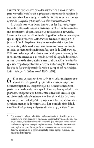 Un recurso que le sirve para dar nueva vida a esos retratos, 
para volverlos visibles en el presente y proponer la revisión de 
sus proyectos. Las iconografías de la historia se activan como 
archivos (Belgrano y Santucho en el monumento, 2009). 
El pasado no se condensa tan solo en las figuras que ges-taron 
28 
la historia de las sublevaciones, también en las miradas 
que recorrieron el continente, que retrataron su geografía. 
Leandro Katz retoma la serie de litografías de las ruinas mayas 
que el inglés Frederick Catherwood realizó en el siglo XIX 
junto a John L. Stephens. Katz regresa a los sitios que éste 
representó y elabora dispositivos para confrontar su propia 
mirada, contemporánea, fotográfica, con la de Catherwood. 
El libro con las reproducciones, sostenido por su mano, y los 
monumentos mayas en su estado actual, fotografiados desde el 
mismo punto de vista, activan una confrontación de miradas 
que interroga los problemas de representación y las formas en 
las que se fue configurando la visión europea sobre América 
Latina (Proyecto Catherwood, 1985-1995). 
6 El artista contemporáneo suele interpelar imágenes que 
sobreviven del pasado y que están atravesadas por un 
sentido enigmático. Imágenes que no necesariamente son 
parte del mundo del arte, o que lo fueron y han quedado des-plazadas. 
Imágenes que flotan entre universos visuales, que 
no viven en la sala del museo, que han sido olvidadas, pero 
que son, en verdad, depósitos, lugares en los que sedimentan 
sentidos, tramas de la historia que han perdido visibilidad, 
cotidianeidad, pero que siguen, sin embargo, activas.9 Los 
9 “La imagen creada por el artista es algo completamente diferente a un 
simple corte practicado en el mundo de los aspectos visibles. Es una hue-lla, 
un surco, un coletazo visual del tiempo que ella quiso tocar, aunque 
también de aquellos tiempos suplementarios –fatalmente anacrónicos, 
heterogéneos– que ella no puede, en tanto que arte de la memoria, 
dejar de aglutinar. Es la ceniza mezclada, más o menos cálida, de una 
multitud de hogueras. 
 
