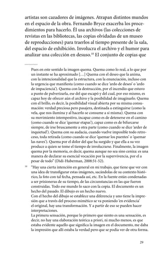 artistas son cazadores de imágenes. Atrapan distintos mundos 
en el espacio de la obra. Fernando Bryce exacerba los proce-dimientos 
para hacerlo. Él usa archivos (las colecciones de 
revistas en las bibliotecas, las copias olvidadas de un museo 
de reproducciones) para traerlos al tiempo presente de la sala, 
del espacio de exhibición. Involucra el archivo y el humor para 
analizar una colección en desuso.10 El conjunto de copias que 
Pues en este sentido la imagen quema. Quema como lo real, a lo que por 
un instante se ha aproximado […] Quema con el deseo que la anima, 
con la intencionalidad que la estructura, con la enunciación, incluso con 
la urgencia que manifiesta (como cuando se dice ‘ardo de deseo’ o ‘ardo 
de impaciencia’). Quema con la destrucción, por el incendio que estuvo 
a punto de pulverizarla, ese del que escapó y del cual, por eso mismo, es 
capaz hoy de ofrecer aún el archivo y la posibilidad de imaginarlo. Quema 
con el brillo, es decir, la posibilidad visual abierta por su misma consu-mación: 
verdad preciosa pero pasajera, destinada a extinguirse (como la 
vela, que nos ilumina y al hacerlo se consume a sí misma). Quema con 
su movimiento intempestivo, incapaz como es de detenerse en el camino 
(como cuando se dice ‘quemar etapas’), capaz como es de bifurcarse 
siempre, de irse bruscamente a otra parte (como cuando se dice ‘arder de 
inquietud’). Quema con su audacia, cuando vuelve imposible todo retro-ceso, 
toda retirada (como cuando se dice ‘quemar los puentes’ o ‘quemar 
las naves’). Quema por el dolor del que ha surgido y que ella a su vez 
produce a quien se tome el tiempo de involucrarse. Finalmente, la imagen 
quema por la memoria, es decir, quema aunque no sea sino ceniza: es una 
manera de declarar su esencial vocación por la supervivencia, por el a 
pesar de todo” (Didi-Huberman, 2008:51-52). 
10 “Hay una cierta intención en general en mi trabajo, que tiene que ver con 
una idea de transfigurar estas imágenes, sacándolas de su contexto histó-rico, 
la foto con tal fecha, pensada así, etc. En la fuente están condenadas 
a ser prisioneras de su tiempo, de las circunstancias en las que fueron 
construidas. Todo ese mundo lo saco con la copia. El documento es un 
hecho del pasado. El dibujo es un hecho nuevo. 
Con el hecho del dibujo se establece una diferencia y uno tiene la impre-sión 
29 
que a través del proceso mimético se va poniendo ‘en evidencia’ 
el original, hay una transformación. Y a partir de eso se pueden hacer 
interpretaciones. 
La primera sensación, porque lo primero que siento es una sensación, es 
decir, no hay una elaboración teórica a priori, ni mucho menos, es que 
estaba evidente aquello que significa la imagen en el documento, me daba 
la impresión que allí estaba la verdad pero que se podía ver de otra forma. 
 