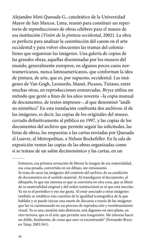 Alejandro Miró Quesada G., catedrático de la Universidad 
Mayor de San Marcos, Lima, reunió para constituir un reper-torio 
30 
de reproducciones de obras célebres para el museo de 
esa institución (Visión de la pintura occidental, 2002). La obra 
es perfecta para analizar la constitución del canon en el arte 
occidental y para volver elocuentes las tramas del colonia-lismo 
que organizan las imágenes. Una galería de copias de 
las grandes obras, aquellas diseminadas por los museos del 
mundo, generalmente europeos, en algunos pocos casos nor-teamericanos, 
nunca latinoamericanos, que conforman la idea 
de pintura, de arte, que es, por supuesto, occidental. Las imá-genes 
de Van Gogh, Leonardo, Manet, Picasso, Tiziano, entre 
muchas otras, en reproducciones enmarcadas. Bryce utiliza un 
método que gestó a fines de los años noventa –la copia manual 
de documentos, de textos impresos–, al que denominó “análi-sis 
mimético”. En esta instalación confronta dos archivos: el de 
las imágenes, es decir, las copias de los originales del museo, 
cerrado definitivamente al público en 1997, y las copias de los 
documentos del archivo que permite seguir las solicitudes, las 
listas de obras, las respuestas a las cartas enviadas por Quesada 
al Louvre, al Metropolitan, a Nelson Rockefeller. En la sala de 
exposición vemos las copias de las obras organizadas como 
si se tratase de un salón decimonónico y las cartas, en un 
Entonces, esa primera sensación de liberar la imagen de esa materialidad, 
esa cosa pesada, convertida en un dibujo, me entusiasmó. 
Se trata de sacar las imágenes del contexto del archivo, de su condición 
de documentos en el sentido material. Al transfigurar el documento, al 
dibujarlo, lo que me interesa es que se convierta en otra cosa, que se libere 
de su materialidad original y del orden institucional en el que está inscrito. 
Ya no es el periódico y eso me gusta. Al estar asociado a otras imágenes 
también se establece esta cuestión de la igualdad iconográfica de la que 
hablaba y se puede iniciar una suerte de discurso a través de las imágenes 
que las va cuestionando en un proceso de reproducción y reordenamiento 
visual. Ya es una cuestión más abstracta, está digamos en otro plano, en 
otro terreno, que es el arte, que permite una trasgresión. Me interesa hacer 
un doble, finalmente, de cosas que uno va encontrando” (Fernando Bryce 
en Tatay, 2005:361). 
 