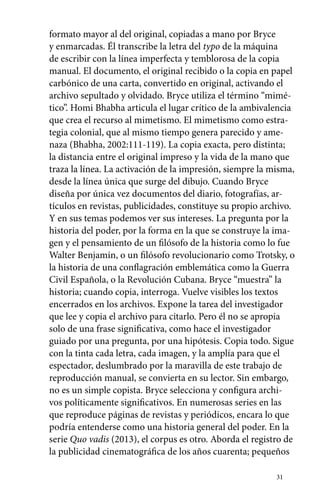 formato mayor al del original, copiadas a mano por Bryce 
y enmarcadas. Él transcribe la letra del typo de la máquina 
de escribir con la línea imperfecta y temblorosa de la copia 
manual. El documento, el original recibido o la copia en papel 
carbónico de una carta, convertido en original, activando el 
archivo sepultado y olvidado. Bryce utiliza el término “mimé-tico”. 
Homi Bhabha articula el lugar crítico de la ambivalencia 
que crea el recurso al mimetismo. El mimetismo como estra-tegia 
colonial, que al mismo tiempo genera parecido y ame-naza 
(Bhabha, 2002:111-119). La copia exacta, pero distinta; 
la distancia entre el original impreso y la vida de la mano que 
traza la línea. La activación de la impresión, siempre la misma, 
desde la línea única que surge del dibujo. Cuando Bryce 
diseña por única vez documentos del diario, fotografías, ar­­tículos 
en revistas, publicidades, constituye su propio archivo. 
Y en sus temas podemos ver sus intereses. La pregunta por la 
historia del poder, por la forma en la que se construye la ima-gen 
y el pensamiento de un filósofo de la historia como lo fue 
Walter Benjamin, o un filósofo revolucionario como Trotsky, o 
la historia de una conflagración emblemática como la Guerra 
Civil Española, o la Revolución Cubana. Bryce “muestra” la 
historia; cuando copia, interroga. Vuelve visibles los textos 
encerrados en los archivos. Expone la tarea del investigador 
que lee y copia el archivo para citarlo. Pero él no se apropia 
solo de una frase significativa, como hace el investigador 
guiado por una pregunta, por una hipótesis. Copia todo. Sigue 
con la tinta cada letra, cada imagen, y la amplía para que el 
espectador, deslumbrado por la maravilla de este trabajo de 
reproducción manual, se convierta en su lector. Sin embargo, 
no es un simple copista. Bryce selecciona y configura archi-vos 
políticamente significativos. En numerosas series en las 
que reproduce páginas de revistas y periódicos, encara lo que 
podría entenderse como una historia general del poder. En la 
serie Quo vadis (2013), el corpus es otro. Aborda el registro de 
la publicidad cinematográfica de los años cuarenta; pequeños 
31 
 