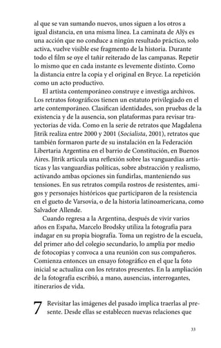 al que se van sumando nuevos, unos siguen a los otros a 
igual distancia, en una misma línea. La caminata de Alÿs es 
una acción que no conduce a ningún resultado práctico, solo 
activa, vuelve visible ese fragmento de la historia. Durante 
todo el film se oye el tañir reiterado de las campanas. Repetir 
lo mismo que en cada instante es levemente distinto. Como 
la distancia entre la copia y el original en Bryce. La repetición 
como un acto productivo. 
El artista contemporáneo construye e investiga archivos. 
Los retratos fotográficos tienen un estatuto privilegiado en el 
arte contemporáneo. Clasifican identidades, son pruebas de la 
existencia y de la ausencia, son plataformas para revisar tra-yectorias 
de vida. Como en la serie de retratos que Magdalena 
Jitrik realiza entre 2000 y 2001 (Socialista, 2001), retratos que 
también formaron parte de su instalación en la Federación 
Libertaria Argentina en el barrio de Constitución, en Buenos 
Aires. Jitrik articula una reflexión sobre las vanguardias artís-ticas 
y las vanguardias políticas, sobre abstracción y realismo, 
activando ambas opciones sin fundirlas, manteniendo sus 
tensiones. En sus retratos compila rostros de resistentes, ami-gos 
y personajes históricos que participaron de la resistencia 
en el gueto de Varsovia, o de la historia latinoamericana, como 
Salvador Allende. 
Cuando regresa a la Argentina, después de vivir varios 
años en España, Marcelo Brodsky utiliza la fotografía para 
indagar en su propia biografía. Toma un registro de la escuela, 
del primer año del colegio secundario, lo amplía por medio 
de fotocopias y convoca a una reunión con sus compañeros. 
Comienza entonces un ensayo fotográfico en el que la foto 
inicial se actualiza con los retratos presentes. En la ampliación 
de la fotografía escribió, a mano, ausencias, interrogantes, 
itinerarios de vida. 
7 Revisitar las imágenes del pasado implica traerlas al pre-sente. 
Desde ellas se establecen nuevas relaciones que 
33 
 