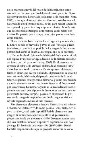 no se ordenan a través del relato de la historia, sino como 
reminiscencias, emergencias del pasado en el presente. Pierre 
Nora propuso una historia de los lugares de la memoria (Nora, 
1997), y, aunque el uso excesivo del término probablemente lo 
ha separado de su sentido inicial, es útil para pensar la tensión 
entre pasado y presente a la que apuntan ciertas obras de arte 
que desordenan los tiempos de la historia como relato nor-mativo. 
34 
Un pasado que, más que como ejemplo, se manifiesta 
como trauma. 
El porvenir también ha disuelto su urgencia y su mandato. 
El futuro es menos previsible y 1989 es una fecha que puede 
traducirse, en una lectura posible de los rasgos de la contem-poraneidad, 
como el fin de las ideologías (no de la historia). 
¿Ha cambiado el régimen de la historia? En la modernidad, 
nos explica François Hartog, la lección de la historia proviene 
del futuro, no del pasado (Hartog, 2007). En el presente se 
expande el valor de lo efímero, el llamado al consumo inme-diato. 
Los medios de comunicación comprimen el tiempo; 
también el turismo acerca el mundo. El presente no se inscribe 
en el vector de la historia, del pasado que se continúa en el 
futuro. El pasado emerge como memoria, y como tal enciende 
un ansia de conservación que se manifiesta en el furor actual 
por los archivos. La memoria ya no es la necesidad de traer el 
pasado para anticipar el porvenir deseado; es un instrumento 
presentista que hace surgir el pasado en el presente. El pre-sente 
es la categoría preponderante desde la que se visita y 
revisita el pasado, incluso el más reciente. 
Si es cierto que el presente tiende a historizarse a sí mismo, 
a observar el instante vivido como pasado –inmediato, cierto, 
pero pasado–, ¿cuál sería la posibilidad de plasmar en una 
imagen la inminencia, aquel instante en el que nada nos 
proyecta más allá del momento vivido? No necesitamos para 
ello una metáfora, sino un dispositivo experiencial que nos 
detenga. En Límite de una proyección (1967-2010), David 
Lamelas dispone una luz que se proyecta en forma de cono. 
 