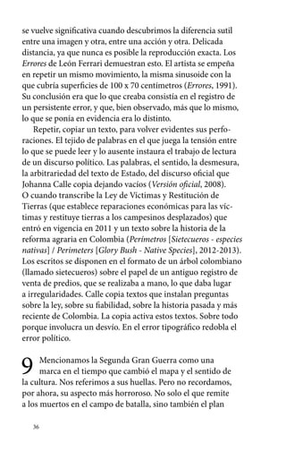 se vuelve significativa cuando descubrimos la diferencia sutil 
entre una imagen y otra, entre una acción y otra. Delicada 
distancia, ya que nunca es posible la reproducción exacta. Los 
Errores de León Ferrari demuestran esto. El artista se empeña 
en repetir un mismo movimiento, la misma sinusoide con la 
que cubría superficies de 100 x 70 centímetros (Errores, 1991). 
Su conclusión era que lo que creaba consistía en el registro de 
un persistente error, y que, bien observado, más que lo mismo, 
lo que se ponía en evidencia era lo distinto. 
Repetir, copiar un texto, para volver evidentes sus perfo-raciones. 
36 
El tejido de palabras en el que juega la tensión entre 
lo que se puede leer y lo ausente instaura el trabajo de lectura 
de un discurso político. Las palabras, el sentido, la desmesura, 
la arbitrariedad del texto de Estado, del discurso oficial que 
Johanna Calle copia dejando vacíos (Versión oficial, 2008). 
O cuando transcribe la Ley de Víctimas y Restitución de 
Tierras (que establece reparaciones económicas para las víc-timas 
y restituye tierras a los campesinos desplazados) que 
entró en vigencia en 2011 y un texto sobre la historia de la 
reforma agraria en Colombia (Perímetros [Sietecueros - especies 
nativas] / Perimeters [Glory Bush - Native Species], 2012-2013). 
Los escritos se disponen en el formato de un árbol colombiano 
(llamado sietecueros) sobre el papel de un antiguo registro de 
venta de predios, que se realizaba a mano, lo que daba lugar 
a irregularidades. Calle copia textos que instalan preguntas 
sobre la ley, sobre su fiabilidad, sobre la historia pasada y más 
reciente de Colombia. La copia activa estos textos. Sobre todo 
porque involucra un desvío. En el error tipográfico redobla el 
error político. 
9 Mencionamos la Segunda Gran Guerra como una 
marca en el tiempo que cambió el mapa y el sentido de 
la cultura. Nos referimos a sus huellas. Pero no recordamos, 
por ahora, su aspecto más horroroso. No solo el que remite 
a los muertos en el campo de batalla, sino también el plan 
 