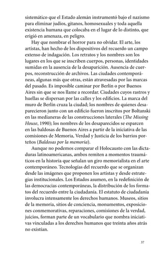 sistemático que el Estado alemán instrumentó bajo el nazismo 
para eliminar judíos, gitanos, homosexuales y toda aquella 
existencia humana que colocaba en el lugar de lo distinto, que 
erigió en amenaza, en peligro. 
Hay que nombrar el horror para no olvidar. El arte, los 
artistas, han hecho de los dispositivos del recuerdo un campo 
extenso de indagación. Los retratos y los nombres son los 
lugares en los que se inscriben cuerpos, personas, identidades 
sumidas en la ausencia de la desaparición. Ausencia de cuer-pos, 
reconstrucción de archivos. Las ciudades contemporá-neas, 
algunas más que otras, están atravesadas por las marcas 
del pasado. Es imposible caminar por Berlín o por Buenos 
Aires sin que se nos llame a recordar. Ciudades cuyos rastros y 
huellas se dispersan por las calles y los edificios. La marca del 
muro de Berlín cruza la ciudad; los nombres de quienes desa-parecieron 
junto con un edificio fueron inscritos por Boltanski 
en las medianeras de las construcciones laterales (The Missing 
House, 1990); los nombres de los desaparecidos se esparcen 
en las baldosas de Buenos Aires a partir de la iniciativa de las 
comisiones de Memoria, Verdad y Justicia de los barrios por-teños 
(Baldosas por la memoria). 
Aunque no podemos comparar el Holocausto con las dicta-duras 
latinoamericanas, ambos remiten a momentos traumá-ticos 
en la historia que señalan un giro memorialista en el arte 
contemporáneo. Tecnologías del recuerdo que se organizan 
desde las imágenes que proponen los artistas y desde estrate-gias 
institucionales. Los Estados asumen, en la redefinición de 
las democracias contemporáneas, la distribución de los forma-tos 
del recuerdo entre la ciudadanía. El estatuto de ciudadanía 
involucra intensamente los derechos humanos. Museos, sitios 
de la memoria, sitios de conciencia, monumentos, exposicio-nes 
conmemorativas, reparaciones, comisiones de la verdad, 
juicios, forman parte de un vocabulario que nombra iniciati-vas 
vinculadas a los derechos humanos que treinta años atrás 
37 
no existían. 
 