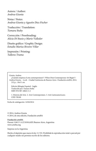 Autora / Author: 
Andrea Giunta 
Notas / Notes: 
Andrea Giunta y Agustín Diez Fischer 
Traducción / Translation: 
Tamara Stuby 
Corrección / Proofreading: 
Alicia Di Stasio y Mario Valledor 
Diseño gráfico / Graphic Design: 
Estudio Marius Riveiro Villar 
Impresión / Printing: 
Talleres Trama 
Giunta, Andrea 
¿Cuándo empieza el arte contemporáneo? / When Does Contemporary Art Begin? / 
Andrea Giunta. - 1a ed. - Ciudad Autónoma de Buenos Aires : Fundación arteBA, 2014. 
212 p. ; 18x11 cm. 
Edición Bilingüe Español - Inglés 
Traducido por: Tamara Stuby 
ISBN 978-987-28023-3-2 
1. Historia del Arte. 2. Arte Contemporáneo. 3. Arte Latinoamericano. 
CDD 709.80 
Fecha de catalogación: 14/04/2014 
© 2014, Andrea Giunta 
© 2014, de esta edición, Fundación arteBA 
Fundación arteBA 
Paraná 1160 3º A (C1018AAD) Buenos Aires, Argentina 
www.arteba.org 
Impreso en la Argentina 
Hecho el depósito que marca la ley 11.723. Prohibida la reproducción total o parcial por 
cualquier medio sin permiso escrito de los editores. 
 