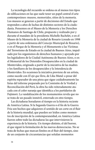 La tecnología del recuerdo se ordena en al menos tres tipos 
de edificaciones en las que suele tener un papel central el arte 
contemporáneo: museos, memoriales, sitios de la memoria. 
Los museos se generan a partir de decisiones del Estado que 
responden a años de luchas de distintos sectores de la ciuda-danía. 
38 
Pensemos en el Museo de la Memoria y los Derechos 
Humanos de Santiago de Chile, propuesto y realizado por y 
durante el mandato de la presidenta Michelle Bachelet, o en el 
Museo de la Memoria de la ciudad de Rosario (creado en 1998 
a partir de una ordenanza del Concejo Municipal de Rosario), 
o en el Parque de la Memoria y el Monumento a las Víctimas 
del Terrorismo de Estado en la ciudad de Buenos Aires, impul-sado 
por los organismos de derechos humanos y apoyado por 
los legisladores de la Ciudad Autónoma de Buenos Aires, o en 
el Memorial de los Detenidos Desaparecidos en la ciudad de 
Montevideo, originado a partir de la iniciativa de las madres 
y los familiares de los desaparecidos y la Intendencia de 
Montevideo. En ocasiones la iniciativa proviene de un artista, 
como sucede con El ojo que llora, de Lika Mutal: a pesar del 
espíritu reparador de una pieza que sigue cuidadosamente las 
listas del informe preparado por la Comisión de la Verdad y 
Reconciliación del Perú, la obra ha sido reiteradamente ata-cada 
con el color naranja que identifica a los partidarios de 
Fujimori. La vandalización de los monumentos revela que no 
se trata de un pasado inmóvil, enterrado en otro tiempo. 
Las dictaduras horadaron el tiempo en la historia reciente 
de América Latina. Si la Segunda Guerra o el fin de la Guerra 
Fría son hechos que adquieren el sentido de un corte en el fluir 
de la historia mundial, que pueden ser leídos como momen-tos 
de inscripción de la contemporaneidad, en América Latina 
fueron sobre todo las dictaduras las que intervinieron la 
experiencia de la historia. Un tiempo distinto, el del horror, 
al que siguió la formulación de las nuevas democracias. No se 
trata de fechas que marcan límites en el fluir del tiempo, sino 
de un conjunto de circunstancias que señalan momentos 
 