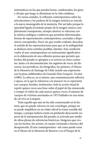 sintomáticos en los que pueden leerse, condensados, los giros 
y clivajes que luego se diseminan en la vida cotidiana. 
En varios sentidos, la reflexión contemporánea sobre las 
articulaciones y los poderes de la imagen artística se vincula 
a la nueva museografía de la memoria. Por un lado, porque la 
opacidad ligada al estatuto propio de la imagen (nunca com-pletamente 
transparente, siempre alusiva) se relaciona con 
la retórica ambigua e indirecta que permiten determinadas 
formas de representación contemporánea, asociadas a dispo-sitivos 
conceptuales. Decir sin que resulte evidente, descalzar 
el sentido de las representaciones para que en la ambigüedad 
se deslicen otros sentidos posibles, latentes. Esta condición 
vuelve al arte contemporáneo un instrumento significativo 
en la elaboración de una reflexión porosa que permite que 
hechos del pasado se apropien o se activen en otros contex-tos. 
Junto a la documentación, los registros de voces, de dis-cursos, 
los periódicos, las fotografías, los pósteres, el Museo 
de la Memoria de Santiago de Chile instaló una exposición 
con la pieza emblemática de Gonzalo Díaz Lonquén, 10 años 
(1989). La obra es, en sí misma, una conmemoración reflexiva 
y opaca, en la que la referencia a la masacre no se representa 
con cuerpos, heridas, testimonios. Solo la acción ritual de 
repetir quince veces una frase sobre el papel de lija enmarcado 
y romper el vidrio de cada marco; quince veces: el número de 
cuerpos de víctimas asesinadas en 1973 hallados en una mina 
de cal viva en Lonquén. 
Todo aquello que aún no ha sido consensuado en la his-toria, 
que no puede volcarse en una cronología, porque no 
se puede simplificar en un relato oficial la trama sensible del 
tiempo, o porque todavía existe un profundo desacuerdo res-pecto 
de la interpretación del pasado, es activado por medio 
de obras plenas de referencias históricas. Imágenes que evo-can 
los hechos, los actores, el cuerpo victimado o heroico del 
desaparecido. El arte contemporáneo –tal como puede verse 
en el Museo de la Memoria de Rosario o en el Parque de la 
39 
 