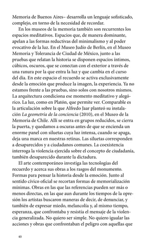 Memoria de Buenos Aires– desarrolla un lenguaje sofisticado, 
complejo, en torno de la necesidad de recordar. 
En los museos de la memoria también son recurrentes los 
espacios meditativos. Espacios que, de manera dominante, 
apelan a las formas reductivas del minimalismo y al poder 
evocativo de la luz. En el Museo Judío de Berlín, en el Museo 
Memoria y Tolerancia de Ciudad de México, junto a las 
pruebas que relatan la historia se disponen espacios íntimos, 
cúbicos, oscuros, que se conectan con el exterior a través de 
una ranura por la que entra la luz y que cambia en el curso 
del día. En este espacio el recuerdo se activa exclusivamente 
desde la emoción que produce la imagen, la experiencia. Ya no 
estamos frente a las pruebas, sino solos con nosotros mismos. 
La arquitectura condiciona ese momento meditativo y alegó-rico. 
40 
La luz, como en Platón, que permite ver. Comparable es 
la articulación sobre la que Alfredo Jaar planteó su instala-ción 
La geometría de la conciencia (2010), en el Museo de la 
Memoria de Chile. Allí se entra en grupos reducidos, se cierra 
la puerta, y quedamos a oscuras antes de que se encienda un 
enorme panel con siluetas cuya luz intensa, cuando se apaga, 
deja una marca en nuestras retinas. Las siluetas corresponden 
a desaparecidos y a ciudadanos comunes. La coexistencia 
interroga la violencia ejercida sobre el concepto de ciudadanía, 
también desaparecido durante la dictadura. 
El arte contemporáneo investiga las tecnologías del 
recuerdo y acerca sus obras a los rasgos del monumento. 
Formas para pensar la historia desde la emoción. Junto al 
sentido cívico oficial se recortan formas de memorialización 
mínimas. Obras en las que las referencias pueden ser más o 
menos directas, en las que aun durante los tiempos de la opre-sión 
los artistas buscaron maneras de decir, de denunciar, y 
también de expresar miedo, melancolía y, al mismo tiempo, 
esperanza, que confrontaba y resistía el mensaje de la violen-cia 
generalizada. No quiero ser simple. No quiero igualar las 
acciones y obras que confrontaban el peligro con aquellas que 
 