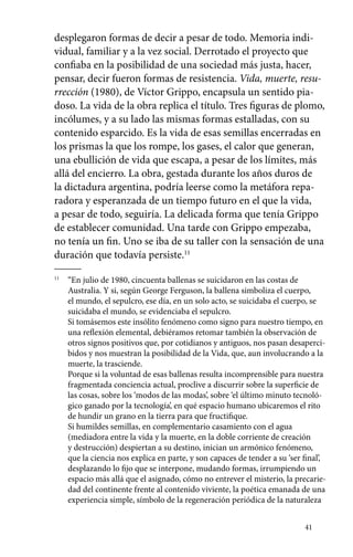 desplegaron formas de decir a pesar de todo. Memoria indi-vidual, 
familiar y a la vez social. Derrotado el proyecto que 
confiaba en la posibilidad de una sociedad más justa, hacer, 
pensar, decir fueron formas de resistencia. Vida, muerte, resu-rrección 
(1980), de Víctor Grippo, encapsula un sentido pia-doso. 
La vida de la obra replica el título. Tres figuras de plomo, 
incólumes, y a su lado las mismas formas estalladas, con su 
contenido esparcido. Es la vida de esas semillas encerradas en 
los prismas la que los rompe, los gases, el calor que generan, 
una ebullición de vida que escapa, a pesar de los límites, más 
allá del encierro. La obra, gestada durante los años duros de 
la dictadura argentina, podría leerse como la metáfora repa-radora 
y esperanzada de un tiempo futuro en el que la vida, 
a pesar de todo, seguiría. La delicada forma que tenía Grippo 
de establecer comunidad. Una tarde con Grippo empezaba, 
no tenía un fin. Uno se iba de su taller con la sensación de una 
duración que todavía persiste.11 
41 
11 “En julio de 1980, cincuenta ballenas se suicidaron en las costas de 
Australia. Y si, según George Ferguson, la ballena simboliza el cuerpo, 
el mundo, el sepulcro, ese día, en un solo acto, se suicidaba el cuerpo, se 
suicidaba el mundo, se evidenciaba el sepulcro. 
Si tomásemos este insólito fenómeno como signo para nuestro tiempo, en 
una reflexión elemental, debiéramos retomar también la observación de 
otros signos positivos que, por cotidianos y antiguos, nos pasan desaperci-bidos 
y nos muestran la posibilidad de la Vida, que, aun involucrando a la 
muerte, la trasciende. 
Porque si la voluntad de esas ballenas resulta incomprensible para nuestra 
fragmentada conciencia actual, proclive a discurrir sobre la superficie de 
las cosas, sobre los ‘modos de las modas’, sobre ‘el último minuto tecnoló-gico 
ganado por la tecnología’, en qué espacio humano ubicaremos el rito 
de hundir un grano en la tierra para que fructifique. 
Si humildes semillas, en complementario casamiento con el agua 
(mediadora entre la vida y la muerte, en la doble corriente de creación 
y destrucción) despiertan a su destino, inician un armónico fenómeno, 
que la ciencia nos explica en parte, y son capaces de tender a su ‘ser final’, 
desplazando lo fijo que se interpone, mudando formas, irrumpiendo un 
espacio más allá que el asignado, cómo no entrever el misterio, la precarie-dad 
del continente frente al contenido viviente, la poética emanada de una 
experiencia simple, símbolo de la regeneración periódica de la naturaleza 
 