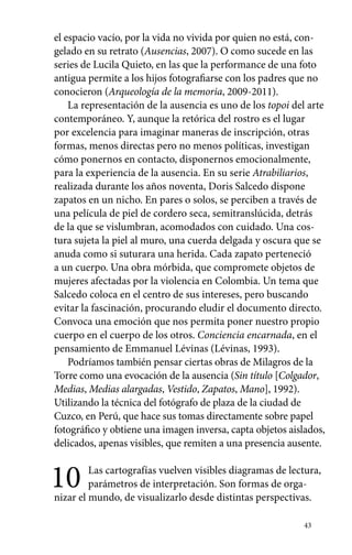 el espacio vacío, por la vida no vivida por quien no está, con-gelado 
en su retrato (Ausencias, 2007). O como sucede en las 
series de Lucila Quieto, en las que la performance de una foto 
antigua permite a los hijos fotografiarse con los padres que no 
conocieron (Arqueología de la memoria, 2009-2011). 
La representación de la ausencia es uno de los topoi del arte 
contemporáneo. Y, aunque la retórica del rostro es el lugar 
por excelencia para imaginar maneras de inscripción, otras 
formas, menos directas pero no menos políticas, investigan 
cómo ponernos en contacto, disponernos emocionalmente, 
para la experiencia de la ausencia. En su serie Atrabiliarios, 
realizada durante los años noventa, Doris Salcedo dispone 
zapatos en un nicho. En pares o solos, se perciben a través de 
una película de piel de cordero seca, semitranslúcida, detrás 
de la que se vislumbran, acomodados con cuidado. Una cos-tura 
sujeta la piel al muro, una cuerda delgada y oscura que se 
anuda como si suturara una herida. Cada zapato perteneció 
a un cuerpo. Una obra mórbida, que compromete objetos de 
mujeres afectadas por la violencia en Colombia. Un tema que 
Salcedo coloca en el centro de sus intereses, pero buscando 
evitar la fascinación, procurando eludir el documento directo. 
Convoca una emoción que nos permita poner nuestro propio 
cuerpo en el cuerpo de los otros. Conciencia encarnada, en el 
pensamiento de Emmanuel Lévinas (Lévinas, 1993). 
Podríamos también pensar ciertas obras de Milagros de la 
Torre como una evocación de la ausencia (Sin título [Colgador, 
Medias, Medias alargadas, Vestido, Zapatos, Mano], 1992). 
Utilizando la técnica del fotógrafo de plaza de la ciudad de 
Cuzco, en Perú, que hace sus tomas directamente sobre papel 
fotográfico y obtiene una imagen inversa, capta objetos aislados, 
delicados, apenas visibles, que remiten a una presencia ausente. 
10 Las cartografías vuelven visibles diagramas de lectura, 
parámetros de interpretación. Son formas de orga-nizar 
el mundo, de visualizarlo desde distintas perspectivas. 
43 
 