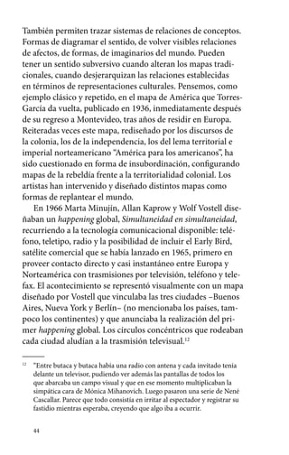 También permiten trazar sistemas de relaciones de conceptos. 
Formas de diagramar el sentido, de volver visibles relaciones 
de afectos, de formas, de imaginarios del mundo. Pueden 
tener un sentido subversivo cuando alteran los mapas tradi-cionales, 
44 
cuando desjerarquizan las relaciones establecidas 
en términos de representaciones culturales. Pensemos, como 
ejemplo clásico y repetido, en el mapa de América que Torres- 
García da vuelta, publicado en 1936, inmediatamente después 
de su regreso a Montevideo, tras años de residir en Europa. 
Reiteradas veces este mapa, rediseñado por los discursos de 
la colonia, los de la independencia, los del lema territorial e 
imperial norteamericano “América para los americanos”, ha 
sido cuestionado en forma de insubordinación, configurando 
mapas de la rebeldía frente a la territorialidad colonial. Los 
artistas han intervenido y diseñado distintos mapas como 
formas de replantear el mundo. 
En 1966 Marta Minujín, Allan Kaprow y Wolf Vostell dise-ñaban 
un happening global, Simultaneidad en simultaneidad, 
recurriendo a la tecnología comunicacional disponible: telé-fono, 
teletipo, radio y la posibilidad de incluir el Early Bird, 
satélite comercial que se había lanzado en 1965, primero en 
proveer contacto directo y casi instantáneo entre Europa y 
Norteamérica con trasmisiones por televisión, teléfono y tele-fax. 
El acontecimiento se representó visualmente con un mapa 
diseñado por Vostell que vinculaba las tres ciudades –Buenos 
Aires, Nueva York y Berlín– (no mencionaba los países, tam-poco 
los continentes) y que anunciaba la realización del pri-mer 
happening global. Los círculos concéntricos que rodeaban 
cada ciudad aludían a la trasmisión televisual.12 
12 “Entre butaca y butaca había una radio con antena y cada invitado tenía 
delante un televisor, pudiendo ver además las pantallas de todos los 
que abarcaba un campo visual y que en ese momento multiplicaban la 
simpática cara de Mónica Mihanovich. Luego pasaron una serie de Nené 
Cascallar. Parece que todo consistía en irritar al espectador y registrar su 
fastidio mientras esperaba, creyendo que algo iba a ocurrir. 
 