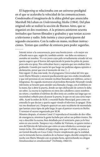 El happening se relacionaba con un universo predigital 
en el que se aceleraba la velocidad de las comunicaciones. 
Condensaba el imaginario de la aldea global que anunciaba 
Marshall McLuhan en Understanding Media (1964). Del plan 
original solo se realizó la sección de Buenos Aires, que se 
organizó en dos reuniones. A la primera asistieron sesenta 
invitados que fueron filmados y grabados y que tenían acceso 
a televisores y radio. Solo treinta y cinco participaron del 
segundo encuentro. Con la radio en mano, recibían instruc-ciones. 
Tenían que cambiar de emisora para poder seguirlas. 
Intenté mirar a la concurrencia, pero una bonita joven –a lo mejor era 
el beatle sueco que, según leí, también asistió– me daba un número y 
anotaba mi nombre. Vi a un joven cuyo pelo revueltamente erizado tal vez 
quería sugerir que el horror del espectáculo le ponía los pelos de punta: 
pero solo era spray. Nos enfocaban luces y suponía que nos estaban foto-grafiando. 
Cuando por suerte leí que luego me pedirían alguna opinión o 
declaración, pensé que era el momento de irse. […] 
Esto siguió 15 días más tarde. En el programa Universidad del Aire apa-reció 
Marta Minujín y anunció pacíficamente que nos estaba invadiendo 
y que mil personas en ese instante recibían llamadas por teléfono, cartas y 
telegramas. En seguida mostraron al periodista Bernardo Neustadt viendo 
televisión; se levantó para atender una llamada y luego, con el teléfono en 
la mano, fue a abrir la puerta, donde un tipo disfrazado de cartero le daba 
un sobre. La escena la repitieron en otros dos caballeros cuyos nombres 
no retuve, y también el teléfono de ellos tenía un cordón tan largo que no 
necesitaban soltarlo para alcanzar la puerta, lo que en mi casa sería impo-sible. 
Acaté la orden de M.M. y encendí Radio Municipal, pero como no 
entendía lo que decían y quería seguir viendo el televisor, la apagué. (Esta 
vez me desaliené yo). Después apareció un auto recubierto de mermelada 
que lamían cinco tipos de pelo largo, lo que al parecer ocurría en Berlín. 
Y terminó el suceso organizado por M.M. 
Minutos después, el mismo Canal 13 reproducía el incendio de dos villas 
de emergencia, mientras la gente luchaba por salvar sus pobres trastos. No 
voy a describir la escena, bien detallada por el noticiario, pues ya lo hice 
antes en una novela. Tampoco voy a hablar de Vietnam, ni quiero imitar a 
uno del Ejército de Salvación que entra en una whiskería a aconsejar que 
tomen leche. (En realidad, el happening, más que el whisky, se parece a 
un Geniol disuelto en Coca-Cola). Ocurre simplemente que la realidad, 
con la tremenda fuerza creadora de su humor negro, decidió competir esa 
noche con Marta Minujín con su propia fiesta, aprovechando su eslogan 
Simultaneidad en simultaneidad” (Verbitsky, 1966:53). 
45 
 