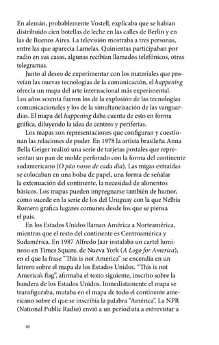 En alemán, probablemente Vostell, explicaba que se habían 
distribuido cien botellas de leche en las calles de Berlín y en 
las de Buenos Aires. La televisión mostraba a tres personas, 
entre las que aparecía Lamelas. Quinientas participaban por 
radio en sus casas, algunas recibían llamados telefónicos, otras 
telegramas. 
Junto al deseo de experimentar con los materiales que pro-veían 
46 
las nuevas tecnologías de la comunicación, el happening 
ofrecía un mapa del arte internacional más experimental. 
Los años sesenta fueron los de la explosión de las tecnologías 
comunicacionales y los de la simultaneización de las vanguar-dias. 
El mapa del happening daba cuenta de esto en forma 
gráfica, diluyendo la idea de centros y periferias. 
Los mapas son representaciones que configuran y cuestio-nan 
las relaciones de poder. En 1978 la artista brasileña Anna 
Bella Geiger realizó una serie de tarjetas postales que repre-sentan 
un pan de molde perforado con la forma del continente 
sudamericano (O pão nosso de cada dia). Las migas extraídas 
se colocaban en una bolsa de papel, una forma de señalar 
la extenuación del continente, la necesidad de alimentos 
básicos. Los mapas pueden impregnarse también de humor, 
como sucede en la serie de los del Uruguay con la que Nelbia 
Romero grafica lugares comunes desde los que se piensa 
el país. 
En los Estados Unidos llaman América a Norteamérica, 
mientras que el resto del continente es Centroamérica y 
Sudamérica. En 1987 Alfredo Jaar instalaba un cartel lumi-noso 
en Times Square, de Nueva York (A Logo for America), 
en el que la frase “This is not America” se encendía en un 
letrero sobre el mapa de los Estados Unidos. “This is not 
America’s flag”, afirmaba el texto siguiente, inscrito sobre la 
bandera de los Estados Unidos. Inmediatamente el mapa se 
transfiguraba, mutaba en el mapa de todo el continente ame-ricano 
sobre el que se inscribía la palabra “América”. La NPR 
(National Public Radio) envió a un periodista a entrevistar a 
 