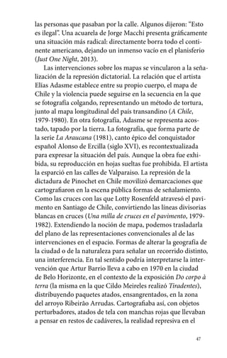 las personas que pasaban por la calle. Algunos dijeron: “Esto 
es ilegal”. Una acuarela de Jorge Macchi presenta gráficamente 
una situación más radical: directamente borra todo el conti-nente 
americano, dejando un inmenso vacío en el planisferio 
(Just One Night, 2013). 
Las intervenciones sobre los mapas se vincularon a la seña-lización 
de la represión dictatorial. La relación que el artista 
Elías Adasme establece entre su propio cuerpo, el mapa de 
Chile y la violencia puede seguirse en la secuencia en la que 
se fotografía colgando, representando un método de tortura, 
junto al mapa longitudinal del país transandino (A Chile, 
1979-1980). En otra fotografía, Adasme se representa acos-tado, 
tapado por la tierra. La fotografía, que forma parte de 
la serie La Araucana (1981), canto épico del conquistador 
español Alonso de Ercilla (siglo XVI), es recontextualizada 
para expresar la situación del país. Aunque la obra fue exhi-bida, 
su reproducción en hojas sueltas fue prohibida. El artista 
la esparció en las calles de Valparaiso. La represión de la 
dictadura de Pinochet en Chile movilizó demarcaciones que 
cartografiaron en la escena pública formas de señalamiento. 
Como las cruces con las que Lotty Rosenfeld atravesó el pavi-mento 
en Santiago de Chile, convirtiendo las líneas divisorias 
blancas en cruces (Una milla de cruces en el pavimento, 1979- 
1982). Extendiendo la noción de mapa, podemos trasladarla 
del plano de las representaciones convencionales al de las 
intervenciones en el espacio. Formas de alterar la geografía de 
la ciudad o de la naturaleza para señalar un recorrido distinto, 
una interferencia. En tal sentido podría interpretarse la inter-vención 
que Artur Barrio lleva a cabo en 1970 en la ciudad 
de Belo Horizonte, en el contexto de la exposición Do corpo à 
terra (la misma en la que Cildo Meireles realizó Tiradentes), 
distribuyendo paquetes atados, ensangrentados, en la zona 
del arroyo Ribeirão Arrudas. Cartografiaba así, con objetos 
perturbadores, atados de tela con manchas rojas que llevaban 
a pensar en restos de cadáveres, la realidad represiva en el 
47 
 