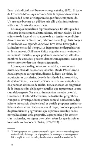 Brasil de la dictadura (Trouxas ensanguentadas, 1970). El texto 
de Frederico Morais que acompañaba la exposición refería a 
la necesidad de un arte organizado que fuese comprendido. 
Un arte que buscase un público más allá de las instituciones 
artísticas. Un arte democratizado. 
Los mapas naturalizan representaciones. En ellos pueden 
señalarse inexactitudes, abstracciones, arbitrariedades. Ni aun 
el intento de hacer el mapa exacto de un territorio, replicán-dolo 
48 
en su exacta dimensión, tal como narra Jorge Luis Borges 
en su ficción Del rigor de la ciencia, tuvo éxito. Entregado a 
las inclemencias del tiempo, sus fragmentos se despedazaron 
en la naturaleza. Guillermo Kuitca organiza mapas extraordi-nariamente 
realistas, ya que podemos reconocer en ellos los 
nombres de ciudades, y sostenidamente imaginarios, dado que 
no se corresponden con ninguna geografía. 
Los mapas son diagramas, son modelos, y, como todo 
orden selectivo de datos, cuestionables. Desde 1973 Horacio 
Zabala propone cartografías, diseños lúdicos, de viajes, de 
arquitecturas carcelarias, de redefinición de Latinoamérica, 
de destrucciones, de construcciones de villas miseria, de una 
olla popular, del muro de Berlín. Busca abordar los diagramas 
de la imaginación, del juego y aquellos que representan la otra 
cara del progreso. Sus mapas interceptan la razón colonial. 
Cuestionan el valor del territorio, de los límites geográficos. 
Aunque su investigación no avanza sobre el nomadismo, deja 
abierto un espacio desde el cual es posible proponer territoria-lidades 
alternativas. Zabala mueve el mapa, produce pequeños 
desplazamientos y agresiones que aspiran a inscribir, en las 
normalizaciones de la geografía, la geopolítica y las concien-cias 
nacionales, los signos de erosión sobre los que imaginar 
formas de contrapoder (Hacha, 1972-2013).13 
13 “Zabala propone una contra-cartografía opaca que trastorna el régimen 
racionalizado del mapa con el propósito de interrogar el orden geopo-lítico 
implícito en el trazado y la administración de los territorios de 
 