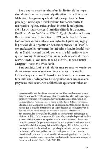 Las disputas poscoloniales sobre los límites de los impe-rios 
alcanzaron un momento significativo con la Guerra de 
Malvinas. Una guerra que la dictadura argentina declaró 
para legitimarse a partir del reclamo territorial contra la 
usurpación inglesa, articulando el intento de su legitima-ción. 
49 
La derrota representó también el fin de la dictadura. 
En El mar de las Malvinas (1971-2012), el colombiano Álvaro 
Barrios retomó su instalación de 1971 en París sobre El mar 
Caribe, para volver visible el conflicto, las figuras en juego y 
la posición de la Argentina y de Latinoamérica. Un “mar” de 
serigrafías azules representa las latitudes y longitudes del mar 
de las Malvinas, confrontado con el mapa del territorio en el 
que se produjo la guerra y con una serie de retratos de muje-res 
vinculadas al conflicto: la reina Victoria, la reina Isabel II, 
Margaret Thatcher y Evita Perón. 
Para América Latina el fin de los años sesenta y el comienzo 
de los setenta estuvo marcado por el concepto de utopía. 
La idea de que era posible transformar la sociedad era una cer-teza, 
más que una hipótesis. Las organizaciones armadas, con 
proyectos revolucionarios de liberación que encontraban un 
representación que la misma práctica cartográfica involucra: norte-sur, 
Primer Mundo-Tercer Mundo, centro-periferia. Por otro lado, los mapas 
también vehiculan representaciones vinculadas a la configuración de 
las identidades. Precisamente, el mapa escolar (uno de los recursos más 
utilizados por Zabala) se inscribe en un conjunto de tecnologías discipli-narias 
que la escuela instrumenta en la producción de los sujetos y en la 
construcción de una noción de ‘identidad asociada al territorio’. 
Sin embargo, las cartografías de Zabala no solo apuntan a interrogar el 
régimen político de la representación y sus efectos en la disputa simbólica 
y material de los territorios –problemática recurrente en su obra–, sino 
también ‘una tensión por entonces mucho más urgente: la existente entre 
la estabilidad de los mapas y la inestabilidad geopolítica de los espacios 
que organizan’. Así, la serie desarregla el registro universal y permanente 
de la convención cartográfica, con las contingencias de un contexto 
caracterizado por una creciente conflictividad sociopolítica, en el que las 
urgencias trazadas por el imperativo revolucionario llamaron a acelerar el 
curso de la historia” (Davis et al., 2013:12). 
 