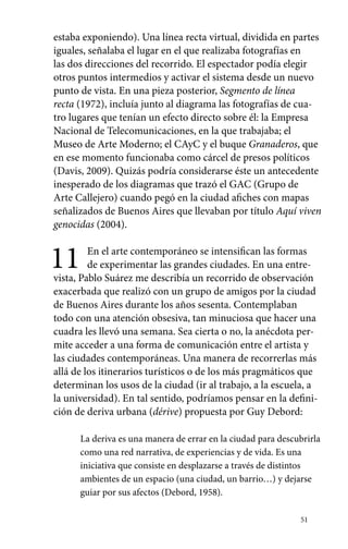 estaba exponiendo). Una línea recta virtual, dividida en partes 
iguales, señalaba el lugar en el que realizaba fotografías en 
las dos direcciones del recorrido. El espectador podía elegir 
otros puntos intermedios y activar el sistema desde un nuevo 
punto de vista. En una pieza posterior, Segmento de línea 
recta (1972), incluía junto al diagrama las fotografías de cua-tro 
lugares que tenían un efecto directo sobre él: la Empresa 
Nacional de Telecomunicaciones, en la que trabajaba; el 
Museo de Arte Moderno; el CAyC y el buque Granaderos, que 
en ese momento funcionaba como cárcel de presos políticos 
(Davis, 2009). Quizás podría considerarse éste un antecedente 
inesperado de los diagramas que trazó el GAC (Grupo de 
Arte Callejero) cuando pegó en la ciudad afiches con mapas 
señalizados de Buenos Aires que llevaban por título Aquí viven 
genocidas (2004). 
11 En el arte contemporáneo se intensifican las formas 
de experimentar las grandes ciudades. En una entre-vista, 
Pablo Suárez me describía un recorrido de observación 
exacerbada que realizó con un grupo de amigos por la ciudad 
de Buenos Aires durante los años sesenta. Contemplaban 
todo con una atención obsesiva, tan minuciosa que hacer una 
cuadra les llevó una semana. Sea cierta o no, la anécdota per-mite 
acceder a una forma de comunicación entre el artista y 
las ciudades contemporáneas. Una manera de recorrerlas más 
allá de los itinerarios turísticos o de los más pragmáticos que 
determinan los usos de la ciudad (ir al trabajo, a la escuela, a 
la universidad). En tal sentido, podríamos pensar en la defini-ción 
de deriva urbana (dérive) propuesta por Guy Debord: 
La deriva es una manera de errar en la ciudad para descubrirla 
como una red narrativa, de experiencias y de vida. Es una 
iniciativa que consiste en desplazarse a través de distintos 
ambientes de un espacio (una ciudad, un barrio…) y dejarse 
guiar por sus afectos (Debord, 1958). 
51 
 