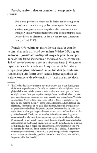 Proveía, también, algunos consejos para emprender la 
errancia: 
52 
Una o más personas dedicadas a la deriva renuncian, por un 
período más o menos largo, a las razones para desplazarse 
y actuar que generalmente las guían, a las relaciones, a los 
trabajos y las actividades recreativas que les son propios, para 
dejarse llevar en el terreno de los encuentros que correspon-dan 
(Debord, 1956). 
Francis Alÿs registra un rastro de esta práctica cuando 
se centraliza en la actividad de caminar México D.F., la gran 
metrópoli, provisto de un dispositivo que le permite compo-nerla 
de una forma inesperada.14 México o cualquier otra ciu-dad, 
tal como lo propuso con sus Magnetic Shoes (1994), unos 
zapatos de suela imantada con los que recorrió La Habana 
atrapando objetos metálicos. Una actitud desinteresada que 
combina con una forma de crítica a la lógica capitalista del 
trabajo, concediendo relevancia a un hacer que no conduce 
14 “La Ciudad de México tiene un lado muy crudo, que te confronta,y que 
fácilmente te puede vencer. Cuando te confrontas a la vertiginosa com-plejidad 
de una ciudad cuya naturaleza te abruma, tienes que reaccionar 
de algún modo. Creo que la primera etapa fue un perdio de observación, 
para ver cómo otras personas lograban manejar ese caos urbano. Yo vivía 
en el antiguo Centro Histórico, donde había todos esos caracteres, por 
falta de una palabra mejor. Vi cómo sentían la necesidad de elaborar una 
identidad, de inventar un rol para ellos mismos, un ritual que justificara 
su presencia en el tablero de ajedrez urbano. Como un tipo de unos cua-renta 
y tantos años que me gustaba ver caminar cada mañana hacia arriba 
y hacia abajo del Zócalo con un alambre doblado en forma de gancho 
con un círculo en la parte final, como una especie de bicicleta sin radios. 
Comenzando por el angulo izquierdo de la plaza él podía seguir todas las 
grietas entre las piedras del pavimento, siguiendo metódicamente el ritmo 
de la plaza. Ese fue el papel que había inventado para sí mismo. Esa era 
su manera de estar ahí, de ser parte de la vida de la ciudad. El encuentro 
con estas personas ha sido a menudo el punto de partida de mis paseos 
o intervenciones, el crudo y poético punto de entrada” (Alÿs en Medina, 
Ferguson y Fischer, 2007:8). 
 