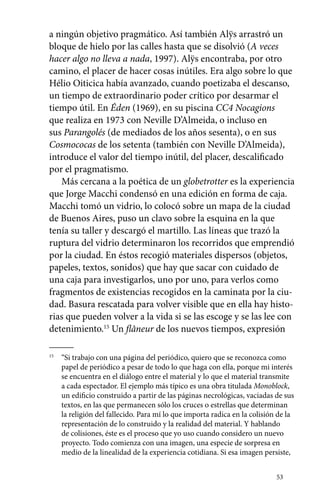 a ningún objetivo pragmático. Así también Alÿs arrastró un 
bloque de hielo por las calles hasta que se disolvió (A veces 
hacer algo no lleva a nada, 1997). Alÿs encontraba, por otro 
camino, el placer de hacer cosas inútiles. Era algo sobre lo que 
Hélio Oiticica había avanzado, cuando poetizaba el descanso, 
un tiempo de extraordinario poder crítico por desarmar el 
tiempo útil. En Éden (1969), en su piscina CC4 Nocagions 
que realiza en 1973 con Neville D’Almeida, o incluso en 
sus Parangolés (de mediados de los años sesenta), o en sus 
Cosmococas de los setenta (también con Neville D’Almeida), 
introduce el valor del tiempo inútil, del placer, descalificado 
por el pragmatismo. 
Más cercana a la poética de un globetrotter es la experiencia 
que Jorge Macchi condensó en una edición en forma de caja. 
Macchi tomó un vidrio, lo colocó sobre un mapa de la ciudad 
de Buenos Aires, puso un clavo sobre la esquina en la que 
tenía su taller y descargó el martillo. Las líneas que trazó la 
ruptura del vidrio determinaron los recorridos que emprendió 
por la ciudad. En éstos recogió materiales dispersos (objetos, 
papeles, textos, sonidos) que hay que sacar con cuidado de 
una caja para investigarlos, uno por uno, para verlos como 
fragmentos de existencias recogidos en la caminata por la ciu-dad. 
Basura rescatada para volver visible que en ella hay histo-rias 
que pueden volver a la vida si se las escoge y se las lee con 
detenimiento.15 Un flâneur de los nuevos tiempos, expresión 
15 “Si trabajo con una página del periódico, quiero que se reconozca como 
papel de periódico a pesar de todo lo que haga con ella, porque mi interés 
se encuentra en el diálogo entre el material y lo que el material transmite 
a cada espectador. El ejemplo más típico es una obra titulada Monoblock, 
un edificio construido a partir de las páginas necrológicas, vaciadas de sus 
textos, en las que permanecen sólo los cruces o estrellas que determinan 
la religión del fallecido. Para mí lo que importa radica en la colisión de la 
representación de lo construido y la realidad del material. Y hablando 
de colisiones, éste es el proceso que yo uso cuando considero un nuevo 
proyecto. Todo comienza con una imagen, una especie de sorpresa en 
medio de la linealidad de la experiencia cotidiana. Si esa imagen persiste, 
53 
 