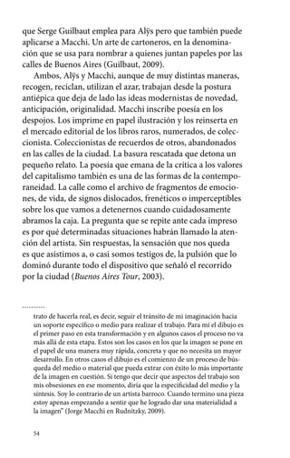 que Serge Guilbaut emplea para Alÿs pero que también puede 
aplicarse a Macchi. Un arte de cartoneros, en la denomina-ción 
54 
que se usa para nombrar a quienes juntan papeles por las 
calles de Buenos Aires (Guilbaut, 2009). 
Ambos, Alÿs y Macchi, aunque de muy distintas maneras, 
recogen, reciclan, utilizan el azar, trabajan desde la postura 
antiépica que deja de lado las ideas modernistas de novedad, 
anticipación, originalidad. Macchi inscribe poesía en los 
despojos. Los imprime en papel ilustración y los reinserta en 
el mercado editorial de los libros raros, numerados, de colec-cionista. 
Coleccionistas de recuerdos de otros, abandonados 
en las calles de la ciudad. La basura rescatada que detona un 
pequeño relato. La poesía que emana de la crítica a los valores 
del capitalismo también es una de las formas de la contempo-raneidad. 
La calle como el archivo de fragmentos de emocio-nes, 
de vida, de signos dislocados, frenéticos o imperceptibles 
sobre los que vamos a detenernos cuando cuidadosamente 
abramos la caja. La pregunta que se repite ante cada impreso 
es por qué determinadas situaciones habrán llamado la aten-ción 
del artista. Sin respuestas, la sensación que nos queda 
es que asistimos a, o casi somos testigos de, la pulsión que lo 
dominó durante todo el dispositivo que señaló el recorrido 
por la ciudad (Buenos Aires Tour, 2003). 
trato de hacerla real, es decir, seguir el tránsito de mi imaginación hacia 
un soporte específico o medio para realizar el trabajo. Para mí el dibujo es 
el primer paso en esta transformación y en algunos casos el proceso no va 
más allá de esta etapa. Estos son los casos en los que la imagen se pone en 
el papel de una manera muy rápida, concreta y que no necesita un mayor 
desarrollo. En otros casos el dibujo es el comienzo de un proceso de bús-queda 
del medio o material que pueda extrar con éxito lo más importante 
de la imagen en cuestión. Si tengo que decir que aspectos del trabajo son 
mis obsesiones en ese momento, diría que la especificidad del medio y la 
síntesis. Soy lo contrario de un artista barroco. Cuando termino una pieza 
estoy apenas empezando a sentir que he logrado dar una materialidad a 
la imagen” (Jorge Macchi en Rudnitzky, 2009). 
 