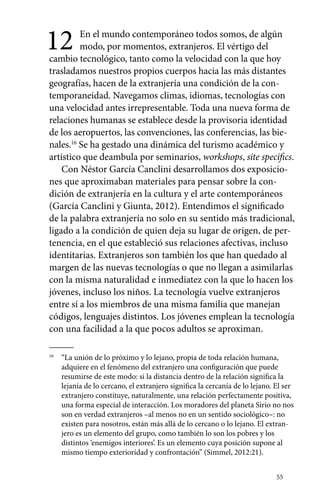 12 En el mundo contemporáneo todos somos, de algún 
55 
modo, por momentos, extranjeros. El vértigo del 
cambio tecnológico, tanto como la velocidad con la que hoy 
trasladamos nuestros propios cuerpos hacia las más distantes 
geografías, hacen de la extranjería una condición de la con-temporaneidad. 
Navegamos climas, idiomas, tecnologías con 
una velocidad antes irrepresentable. Toda una nueva forma de 
relaciones humanas se establece desde la provisoria identidad 
de los aeropuertos, las convenciones, las conferencias, las bie-nales. 
16 Se ha gestado una dinámica del turismo académico y 
artístico que deambula por seminarios, workshops, site specifics. 
Con Néstor García Canclini desarrollamos dos exposicio-nes 
que aproximaban materiales para pensar sobre la con-dición 
de extranjería en la cultura y el arte contemporáneos 
(García Canclini y Giunta, 2012). Entendimos el significado 
de la palabra extranjería no solo en su sentido más tradicional, 
ligado a la condición de quien deja su lugar de origen, de per-tenencia, 
en el que estableció sus relaciones afectivas, incluso 
identitarias. Extranjeros son también los que han quedado al 
margen de las nuevas tecnologías o que no llegan a asimilarlas 
con la misma naturalidad e inmediatez con la que lo hacen los 
jóvenes, incluso los niños. La tecnología vuelve extranjeros 
entre sí a los miembros de una misma familia que manejan 
códigos, lenguajes distintos. Los jóvenes emplean la tecnología 
con una facilidad a la que pocos adultos se aproximan. 
16 “La unión de lo próximo y lo lejano, propia de toda relación humana, 
adquiere en el fenómeno del extranjero una configuración que puede 
resumirse de este modo: si la distancia dentro de la relación significa la 
lejanía de lo cercano, el extranjero significa la cercanía de lo lejano. El ser 
extranjero constituye, naturalmente, una relación perfectamente positiva, 
una forma especial de interacción. Los moradores del planeta Sirio no nos 
son en verdad extranjeros –al menos no en un sentido sociológico–: no 
existen para nosotros, están más allá de lo cercano o lo lejano. El extran-jero 
es un elemento del grupo, como también lo son los pobres y los 
distintos ‘enemigos interiores’. Es un elemento cuya posición supone al 
mismo tiempo exterioridad y confrontación” (Simmel, 2012:21). 
 