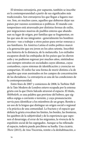 El término extranjería, por supuesto, también se inscribe 
en la contemporaneidad a partir de sus significados más 
tradicionales. Son extranjeros los que llegan a lugares nue-vos. 
Son, en muchos casos, aquellos que debieron dejar sus 
países por razones económicas o políticas. El mundo con-temporáneo 
56 
está atravesado por distintas formas de exilio, 
por migraciones masivas de pueblos enteros que abando-nan 
su lugar de origen, por familias que se fragmentan, en 
las que uno de sus integrantes –generalmente los hombres 
jóvenes– van a trabajar a otros países para enviar remesas a 
sus familiares. En América Latina el exilio político marcó 
a la generación que era joven en los años setenta. Inscribió 
una historia de la distancia, de la melancolía. Los exiliados 
escaparon desde las embajadas de los países que les dieron 
asilo y no pudieron regresar por muchos años, sintiéndose 
casi siempre extraños en sociedades cuyos idiomas, cuyas 
costumbres, cuyos sistemas de identificación y creencias no 
compartían. El exilio fue una forma de morir distinta a la de 
aquellos que eran asesinados en los campos de concentración 
de las dictaduras. La extranjería es una de las condiciones de 
la contemporaneidad. 
Entre fines de 2007 y comienzos de 2008, la Turbine Hall 
de la Tate Modern de Londres estuvo ocupada por la extensa 
grieta con la que Doris Salcedo atravesó el espacio. El título, 
Shibboleth, es una palabra que proviene del hebreo, que sig-nifica 
espiga o corriente o torrente, y cuya pronunciación 
servía para identificar a los miembros de un grupo. Remite a 
un uso de la lengua que distingue un origen social o regional 
o la práctica de una comunidad. La fractura y el espacio que 
definía la grieta evocaban los límites, los bordes, las fronteras, 
los quiebres de la subjetividad y de la experiencia que supo-nen 
el desarraigo, el errar de los migrantes, la vivencia de la 
expulsión social de los segregados. Aunque se ha rellenado 
el espacio, todavía puede percibirse su huella. Una cicatriz. 
There (2013), de Ana Tiscornia, remite a la deshabituación, a 
 