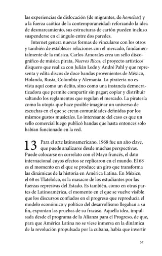 las experiencias de dislocación (de migrantes, de homeless) y 
a la fuerza caótica de la contemporaneidad: reforzando la idea 
de desmarcamiento, sus estructuras de cartón pueden incluso 
suspenderse en el ángulo entre dos paredes. 
Internet genera nuevas formas de vincularse con los otros 
y también de establecer relaciones con el mercado, fundamen-talmente 
de la música. Carlos Amorales crea un sello disco-gráfico 
de música pirata, Nuevos Ricos, el proyecto artístico/ 
disquero que realiza con Julián Lede y André Pahl y que repre-senta 
y edita discos de doce bandas provenientes de México, 
Holanda, Rusia, Colombia y Alemania. La piratería no es 
vista aquí como un delito, sino como una instancia democra-tizadora 
que permite compartir sin pagar; copiar y distribuir 
saltando los reglamentos que regulan el mercado. La piratería 
como la utopía que hace posible imaginar un universo de 
escuchas en el que se crean comunidades definidas por los 
mismos gustos musicales. Lo interesante del caso es que un 
sello comercial luego publicó bandas que hasta entonces solo 
habían funcionado en la red. 
13 Para el arte latinoamericano, 1968 fue un año clave, 
57 
que puede analizarse desde muchas perspectivas. 
Puede colocarse en correlato con el Mayo francés, el dato 
internacional cuyos efectos se replicaron en el mundo. El 68 
es el momento en el que se produce un giro que transforma 
las dinámicas de la historia en América Latina. En México, 
el 68 es Tlatelolco, es la masacre de los estudiantes por las 
fuerzas represivas del Estado. Es también, como en otras par-tes 
de Latinoamérica, el momento en el que se vuelve visible 
que los discursos confiados en el progreso que reproducía el 
modelo económico y político del desarrollismo llegaban a su 
fin, exponían las pruebas de su fracaso. Aquella idea, impul-sada 
desde el programa de la Alianza para el Progreso, de que, 
para que América Latina no se viese inmersa en la dinámica 
de la revolución propulsada por la cubana, había que invertir 
 