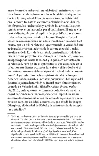 en su desarrollo industrial, en salubridad, en infraestructura, 
para fomentar el crecimiento y limar la crisis social que con-ducía 
58 
a la búsqueda del cambio revolucionario, había caído 
en el descrédito. Esto lo vieron con claridad los estudiantes, 
los obreros, los intelectuales y también los artistas. Los años 
sesenta estuvieron marcados por el optimismo. El arte se vin-culó 
al diseño, al color, al espíritu del pop. México se encon-traba 
en los preparativos de los Juegos Olímpicos. Raquel 
Welch se contorsionaba a un ritmo frenético en su Space-Girl 
Dance, con un bikini plateado –que recuerda la visualidad que 
activaba las representaciones de la carrera espacial–, en las 
esculturas de la Ruta de la Amistad, construida por Mathias 
Goeritz como proyecto escultórico para el Periférico, la nueva 
autopista que abrazaba la ciudad y la ponía en contacto con 
la velocidad. Pero no era el optimismo lo que dominaba en la 
urbe. Los estudiantes ocuparon las calles y el Estado frenó el 
descontento con una violenta represión. Al calor de la protesta 
volvió el grabado, otro de los registros visuales en los que 
América Latina inscribió la contemporaneidad. Los signos del 
desarrollo jaqueado también se inscriben en obras recientes, 
como la de Melanie Smith (Estadio Azteca. Proeza malea-ble, 
2010), en la que una performance colectiva, de máxima 
coordinación de movimientos, exhibe su imposibilidad, su 
sucesiva descomposición, una metáfora de aquella otra que se 
produjo respecto del ideal desarrollista que anudó los Juegos 
Olímpicos, el Mundial de Fútbol y la construcción de autopis-tas 
y estadios.17 
17 “MS: Yo trataba de montar en Estadio Azteca algo que sabía que sería un 
desastre. Yo sabía que trabajar con 3.000 niños no sería fácil. Toda la fil-mación 
estuvo constantemente al borde de la catástrofe. Yo también estaba 
realmente consciente de que estábamos trabajando en esa pieza dentro del 
contexto del Bicentenario, el 200º aniversario del comienzo de la Guerra 
de la Independencia de México. ¿Qué significó la revolución? ¿Qué 
significó la revolución de la década de 1920 en términos de la modernidad 
en México, y cómo podemos explicarnos eso actualmente en el contexto 
de estas celebraciones oficiales de 2010? Siempre supe que estaba jugando 
 