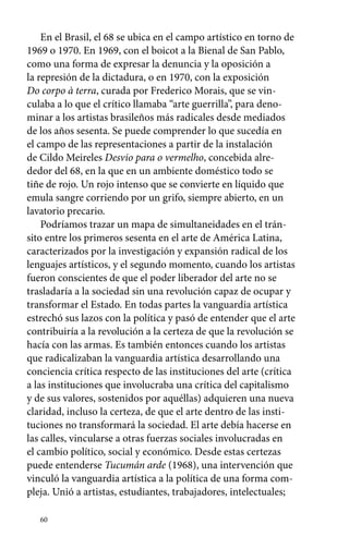 En el Brasil, el 68 se ubica en el campo artístico en torno de 
1969 o 1970. En 1969, con el boicot a la Bienal de San Pablo, 
como una forma de expresar la denuncia y la oposición a 
la represión de la dictadura, o en 1970, con la exposición 
Do corpo à terra, curada por Frederico Morais, que se vin-culaba 
60 
a lo que el crítico llamaba “arte guerrilla”, para deno-minar 
a los artistas brasileños más radicales desde mediados 
de los años sesenta. Se puede comprender lo que sucedía en 
el campo de las representaciones a partir de la instalación 
de Cildo Meireles Desvio para o vermelho, concebida alre-dedor 
del 68, en la que en un ambiente doméstico todo se 
tiñe de rojo. Un rojo intenso que se convierte en líquido que 
emula sangre corriendo por un grifo, siempre abierto, en un 
lavatorio precario. 
Podríamos trazar un mapa de simultaneidades en el trán-sito 
entre los primeros sesenta en el arte de América Latina, 
caracterizados por la investigación y expansión radical de los 
lenguajes artísticos, y el segundo momento, cuando los artistas 
fueron conscientes de que el poder liberador del arte no se 
trasladaría a la sociedad sin una revolución capaz de ocupar y 
transformar el Estado. En todas partes la vanguardia artística 
estrechó sus lazos con la política y pasó de entender que el arte 
contribuiría a la revolución a la certeza de que la revolución se 
hacía con las armas. Es también entonces cuando los artistas 
que radicalizaban la vanguardia artística desarrollando una 
conciencia crítica respecto de las instituciones del arte (crítica 
a las instituciones que involucraba una crítica del capitalismo 
y de sus valores, sostenidos por aquéllas) adquieren una nueva 
claridad, incluso la certeza, de que el arte dentro de las insti-tuciones 
no transformará la sociedad. El arte debía hacerse en 
las calles, vincularse a otras fuerzas sociales involucradas en 
el cambio político, social y económico. Desde estas certezas 
puede entenderse Tucumán arde (1968), una intervención que 
vinculó la vanguardia artística a la política de una forma com-pleja. 
Unió a artistas, estudiantes, trabajadores, intelectuales; 
 