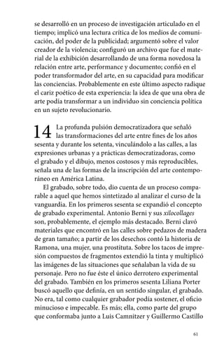 se desarrolló en un proceso de investigación articulado en el 
tiempo; implicó una lectura crítica de los medios de comuni-cación, 
del poder de la publicidad; argumentó sobre el valor 
creador de la violencia; configuró un archivo que fue el mate-rial 
de la exhibición desarrollando de una forma novedosa la 
relación entre arte, performance y documento; confió en el 
poder transformador del arte, en su capacidad para modificar 
las conciencias. Probablemente en este último aspecto radique 
el cariz poético de esta experiencia: la idea de que una obra de 
arte podía transformar a un individuo sin conciencia política 
en un sujeto revolucionario. 
14 La profunda pulsión democratizadora que señaló 
las transformaciones del arte entre fines de los años 
sesenta y durante los setenta, vinculándolo a las calles, a las 
expresiones urbanas y a prácticas democratizadoras, como 
el grabado y el dibujo, menos costosos y más reproducibles, 
señala una de las formas de la inscripción del arte contempo-ráneo 
en América Latina. 
El grabado, sobre todo, dio cuenta de un proceso compa-rable 
a aquel que hemos sintetizado al analizar el curso de la 
vanguardia. En los primeros sesenta se expandió el concepto 
de grabado experimental. Antonio Berni y sus xilocollages 
son, probablemente, el ejemplo más destacado. Berni clavó 
materiales que encontró en las calles sobre pedazos de madera 
de gran tamaño; a partir de los desechos contó la historia de 
Ramona, una mujer, una prostituta. Sobre los tacos de impre-sión 
compuestos de fragmentos extendió la tinta y multiplicó 
las imágenes de las situaciones que señalaban la vida de su 
personaje. Pero no fue éste el único derrotero experimental 
del grabado. También en los primeros sesenta Liliana Porter 
buscó aquello que definía, en un sentido singular, el grabado. 
No era, tal como cualquier grabador podía sostener, el oficio 
minucioso e impecable. Es más; ella, como parte del grupo 
que conformaba junto a Luis Camnitzer y Guillermo Castillo 
61 
 