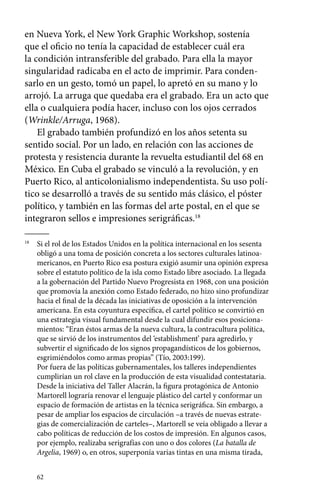 en Nueva York, el New York Graphic Workshop, sostenía 
que el oficio no tenía la capacidad de establecer cuál era 
la condición intransferible del grabado. Para ella la mayor 
singularidad radicaba en el acto de imprimir. Para conden-sarlo 
62 
en un gesto, tomó un papel, lo apretó en su mano y lo 
arrojó. La arruga que quedaba era el grabado. Era un acto que 
ella o cualquiera podía hacer, incluso con los ojos cerrados 
(Wrinkle/Arruga, 1968). 
El grabado también profundizó en los años setenta su 
sentido social. Por un lado, en relación con las acciones de 
protesta y resistencia durante la revuelta estudiantil del 68 en 
México. En Cuba el grabado se vinculó a la revolución, y en 
Puerto Rico, al anticolonialismo independentista. Su uso polí-tico 
se desarrolló a través de su sentido más clásico, el póster 
político, y también en las formas del arte postal, en el que se 
integraron sellos e impresiones serigráficas.18 
18 Si el rol de los Estados Unidos en la política internacional en los sesenta 
obligó a una toma de posición concreta a los sectores culturales latinoa-mericanos, 
en Puerto Rico esa postura exigió asumir una opinión expresa 
sobre el estatuto político de la isla como Estado libre asociado. La llegada 
a la gobernación del Partido Nuevo Progresista en 1968, con una posición 
que promovía la anexión como Estado federado, no hizo sino profundizar 
hacia el final de la década las iniciativas de oposición a la intervención 
americana. En esta coyuntura específica, el cartel político se convirtió en 
una estrategia visual fundamental desde la cual difundir esos posiciona-mientos: 
“Eran éstos armas de la nueva cultura, la contracultura política, 
que se sirvió de los instrumentos del ‘establishment’ para agredirlo, y 
subvertir el significado de los signos propagandísticos de los gobiernos, 
esgrimiéndolos como armas propias” (Tío, 2003:199). 
Por fuera de las políticas gubernamentales, los talleres independientes 
cumplirían un rol clave en la producción de esta visualidad contestataria. 
Desde la iniciativa del Taller Alacrán, la figura protagónica de Antonio 
Martorell lograría renovar el lenguaje plástico del cartel y conformar un 
espacio de formación de artistas en la técnica serigráfica. Sin embargo, a 
pesar de ampliar los espacios de circulación –a través de nuevas estrate-gias 
de comercialización de carteles–, Martorell se veía obligado a llevar a 
cabo políticas de reducción de los costos de impresión. En algunos casos, 
por ejemplo, realizaba serigrafías con uno o dos colores (La batalla de 
Argelia, 1969) o, en otros, superponía varias tintas en una misma tirada, 
 