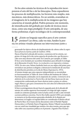 En los años setenta las técnicas de la reproducción incor-poraron 
el arte del fax o de las fotocopias. Éstas expandieron 
los procesos de multiplicación, los hicieron más simples, más 
mecánicos, más democráticos. En un sentido, avanzaban en 
el imaginario de la multiplicación de las imágenes que hoy 
caracteriza al mundo global. Podría pensarse este momento, 
de intensificación del grabado por medio de técnicas mecá-nicas, 
como una etapa predigital. El arte anticipaba, de una 
forma preliminar, el giro tecnológico de la contemporaneidad. 
15 ¿Existe un lenguaje específico para el arte contem-poráneo? 
63 
Las obras, cada vez más, funden la poe-sía; 
los artistas visuales planean sus intervenciones junto a 
generando los típicos efectos de desplazamiento de colores sobre la super-ficie 
(¡Fuera la marina yanki de Culebra!, 1970). 
Hacia el final de la década del sesenta y comienzos de los setenta, sur-girían 
a lo largo de la isla varios espacios de producción, que llevaron a 
cabo usos muy diversos del cartel. En Comerío, por ejemplo, el Taller 
El Seco sería fundado por sacerdotes holandeses para difundir la teología 
de la liberación (Camilo Torres. La revolución es un imperativo cristiano, 
1970). En otro caso, Nelson Sambolín haría un uso atípico del póster para 
reivindicar una postura ecologista y denunciar la instalación de una base 
de distribución petrolera en la isla de Mona (Superpuerto, 1972). 
Al mismo tiempo que estos espacios independientes se encontraban 
en funcionamiento, el Taller de Artes Gráficas del Instituto de Cultura 
Puertorriqueña continuaba con la impresión de carteles. Centenario de la 
abolición de la esclavitud en Puerto Rico, de José Rosa, hacía uso de una 
composición conformada por frases alusivas junto a puños en colores 
negro, blanco y gris para conmemorar los cien años de la liberación de los 
esclavos en la isla. 
Si bien su protagonismo decayó hacia la segunda parte de la década del 
setenta, los carteles siguieron funcionando a lo largo del siglo, reapare­ciendo 
en contextos puntuales como la lucha contra el sida o ante reivindi-caciones 
políticas concretas. Puerto Rico habla español (1992), por ejemplo, 
se enmarca en las discusiones generadas alrededor de la disputa por 
determinar si el inglés o el español debía ser considerado el idioma oficial 
de Puerto Rico. En el marco de las discusiones entre el Partido Popular 
Democrático y el Partido Nuevo Progresista, Mestey Villamil reactualizaba 
con ese cartel una visualidad que remitía a los años sesenta, pero que ope-raba 
sobre una coyuntura política en el presente. (Agustín Diez Fischer) 
 