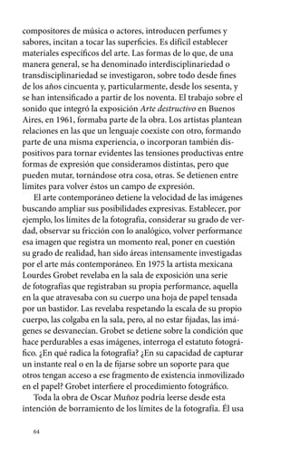 compositores de música o actores, introducen perfumes y 
sabores, incitan a tocar las superficies. Es difícil establecer 
materiales específicos del arte. Las formas de lo que, de una 
manera general, se ha denominado interdisciplinariedad o 
transdisciplinariedad se investigaron, sobre todo desde fines 
de los años cincuenta y, particularmente, desde los sesenta, y 
se han intensificado a partir de los noventa. El trabajo sobre el 
sonido que integró la exposición Arte destructivo en Buenos 
Aires, en 1961, formaba parte de la obra. Los artistas plantean 
relaciones en las que un lenguaje coexiste con otro, formando 
parte de una misma experiencia, o incorporan también dis-positivos 
64 
para tornar evidentes las tensiones productivas entre 
formas de expresión que consideramos distintas, pero que 
pueden mutar, tornándose otra cosa, otras. Se detienen entre 
límites para volver éstos un campo de expresión. 
El arte contemporáneo detiene la velocidad de las imágenes 
buscando ampliar sus posibilidades expresivas. Establecer, por 
ejemplo, los límites de la fotografía, considerar su grado de ver-dad, 
observar su fricción con lo analógico, volver performance 
esa imagen que registra un momento real, poner en cuestión 
su grado de realidad, han sido áreas intensamente investigadas 
por el arte más contemporáneo. En 1975 la artista mexicana 
Lourdes Grobet revelaba en la sala de exposición una serie 
de fotografías que registraban su propia performance, aquella 
en la que atravesaba con su cuerpo una hoja de papel tensada 
por un bastidor. Las revelaba respetando la escala de su propio 
cuerpo, las colgaba en la sala, pero, al no estar fijadas, las imá-genes 
se desvanecían. Grobet se detiene sobre la condición que 
hace perdurables a esas imágenes, interroga el estatuto fotográ-fico. 
¿En qué radica la fotografía? ¿En su capacidad de capturar 
un instante real o en la de fijarse sobre un soporte para que 
otros tengan acceso a ese fragmento de existencia inmovilizado 
en el papel? Grobet interfiere el procedimiento fotográfico. 
Toda la obra de Oscar Muñoz podría leerse desde esta 
intención de borramiento de los límites de la fotografía. Él usa 
 