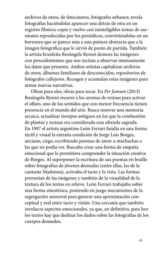 archivos de otros, de fotocineros, fotógrafos urbanos; revela 
fotografías haciéndolas aparecer una detrás de otra en un 
registro fílmico; copia y vuelve casi ininteligibles tomas de ase-sinatos 
reproducidas por los periódicos, convirtiéndolas en un 
borroneo que se parece más a una pintura abstracta que a la 
imagen fotográfica que le sirvió de punto de partida. También 
la artista brasileña Rosângela Rennó demora las imágenes 
con procedimientos que nos incitan a observar intensamente 
los datos que presenta. Ambos artistas capitalizan archivos 
de otros, álbumes familiares de desconocidos, repositorios de 
fotógrafos callejeros. Recogen y acumulan estas imágenes para 
armar nuevas narrativas. 
Obras para oler, obras para tocar. En Per fumum (2013) 
Rosângela Rennó recurre a los aromas de resinas para activar 
el olfato, uno de los sentidos que con menor frecuencia tienen 
presencia en el mundo del arte. Busca renovar una memoria 
arcaica, actualizar tiempos antiguos en los que la combustión 
de plantas y resinas era considerada una ofrenda sagrada. 
En 1997 el artista argentino León Ferrari fundía en una forma 
táctil y visual la extraña condición de Jorge Luis Borges, 
anciano, ciego, escribiendo poemas de amor a muchachas a 
las que no podía ver. Buscaba crear una forma de empatía 
emocional que le permitiera comprender la situación creativa 
de Borges. Al superponer la escritura de sus poemas en braille 
sobre fotografías de jóvenes desnudas (entre ellas, las de la 
cantante Madonna), activaba el tacto y la vista. Las formas 
provenían de las imágenes y también de la visualidad de la 
textura de los textos en relieve. León Ferrari trabajaba sobre 
una forma sinestésica, poniendo en juego mecanismos de la 
segregación sensorial para generar una aproximación con-ceptual 
y real entre tacto y visión. Una cercanía que también 
involucra aspectos emocionales, ya que, en definitiva, para leer 
los textos hay que deslizar los dedos sobre las fotografías de los 
cuerpos desnudos. 
65 
 